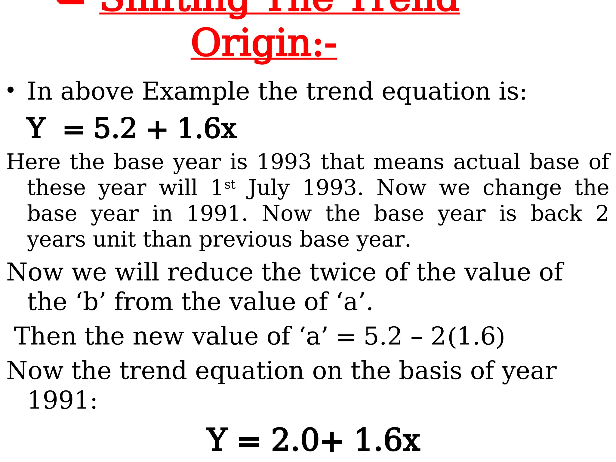  Shifting The Trend
Origin:-
• In above Example the trend equation is:
Y = 5.2 + 1.6x
Here the base year is 1993 that means actual base of
these year will 1st
July 1993. Now we change the
base year in 1991. Now the base year is back 2
years unit than previous base year.
Now we will reduce the twice of the value of
the ‘b’ from the value of ‘a’.
Then the new value of ‘a’ = 5.2 – 2(1.6)
Now the trend equation on the basis of year
1991:
Y = 2.0+ 1.6x
 