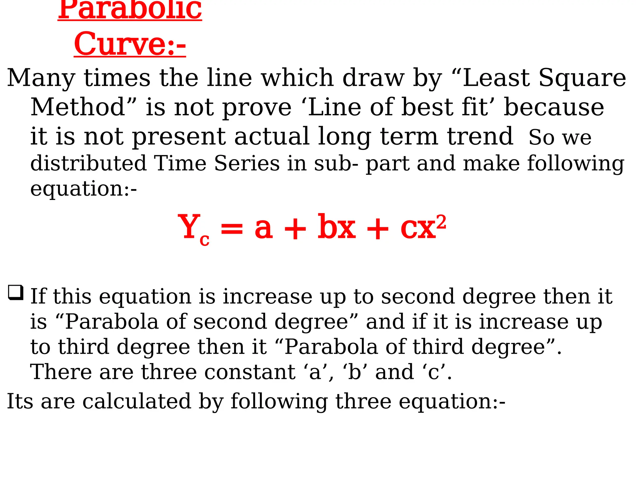Parabolic
Curve:-
Many times the line which draw by “Least Square
Method” is not prove ‘Line of best fit’ because
it is not present actual long term trend So we
distributed Time Series in sub- part and make following
equation:-
Yc = a + bx + cx2
 If this equation is increase up to second degree then it
is “Parabola of second degree” and if it is increase up
to third degree then it “Parabola of third degree”.
There are three constant ‘a’, ‘b’ and ‘c’.
Its are calculated by following three equation:-
 