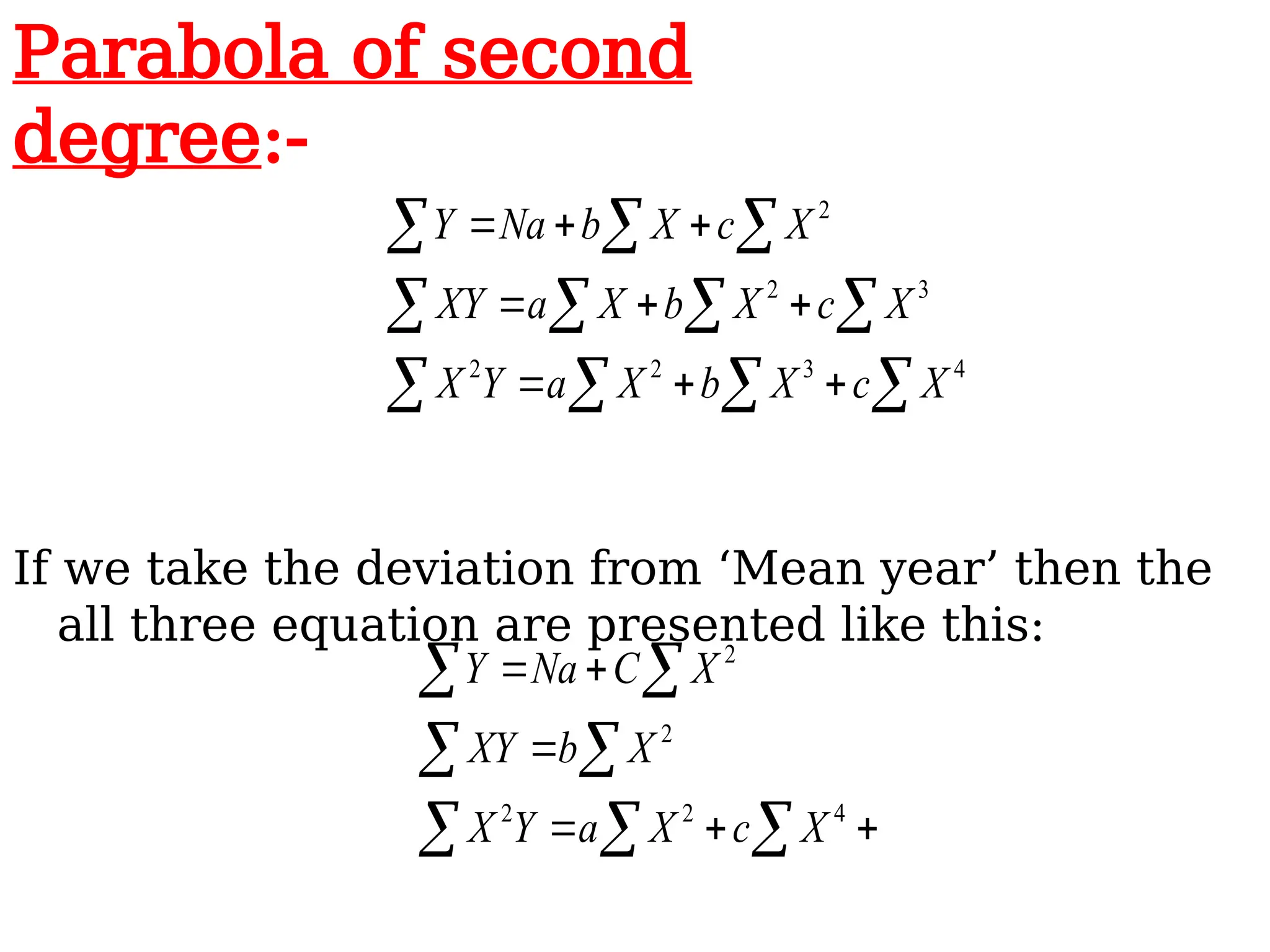 If we take the deviation from ‘Mean year’ then the
all three equation are presented like this:
  
 
 






4
2
2
2
2
X
c
X
a
Y
X
X
b
XY
X
C
Na
Y
  

  

  









4
3
2
2
3
2
2
X
c
X
b
X
a
Y
X
X
c
X
b
X
a
XY
X
c
X
b
Na
Y
Parabola of second
degree:-
 
