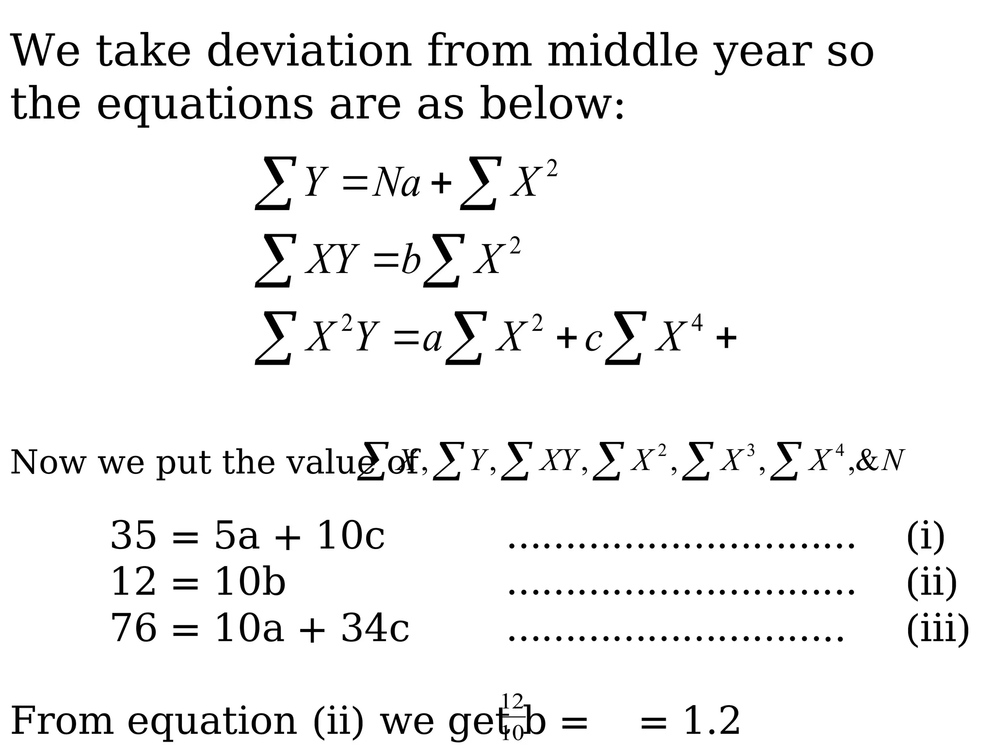   
 
 






4
2
2
2
2
X
c
X
a
Y
X
X
b
XY
X
Na
Y
Now we put the value of
35 = 5a + 10c ………………………… (i)
12 = 10b ………………………… (ii)
76 = 10a + 34c ……………………….. (iii)
From equation (ii) we get b = = 1.2
   

 N
X
X
X
XY
Y
X ,&
,
,
,
,
, 4
3
2
10
12
We take deviation from middle year so
the equations are as below:
 