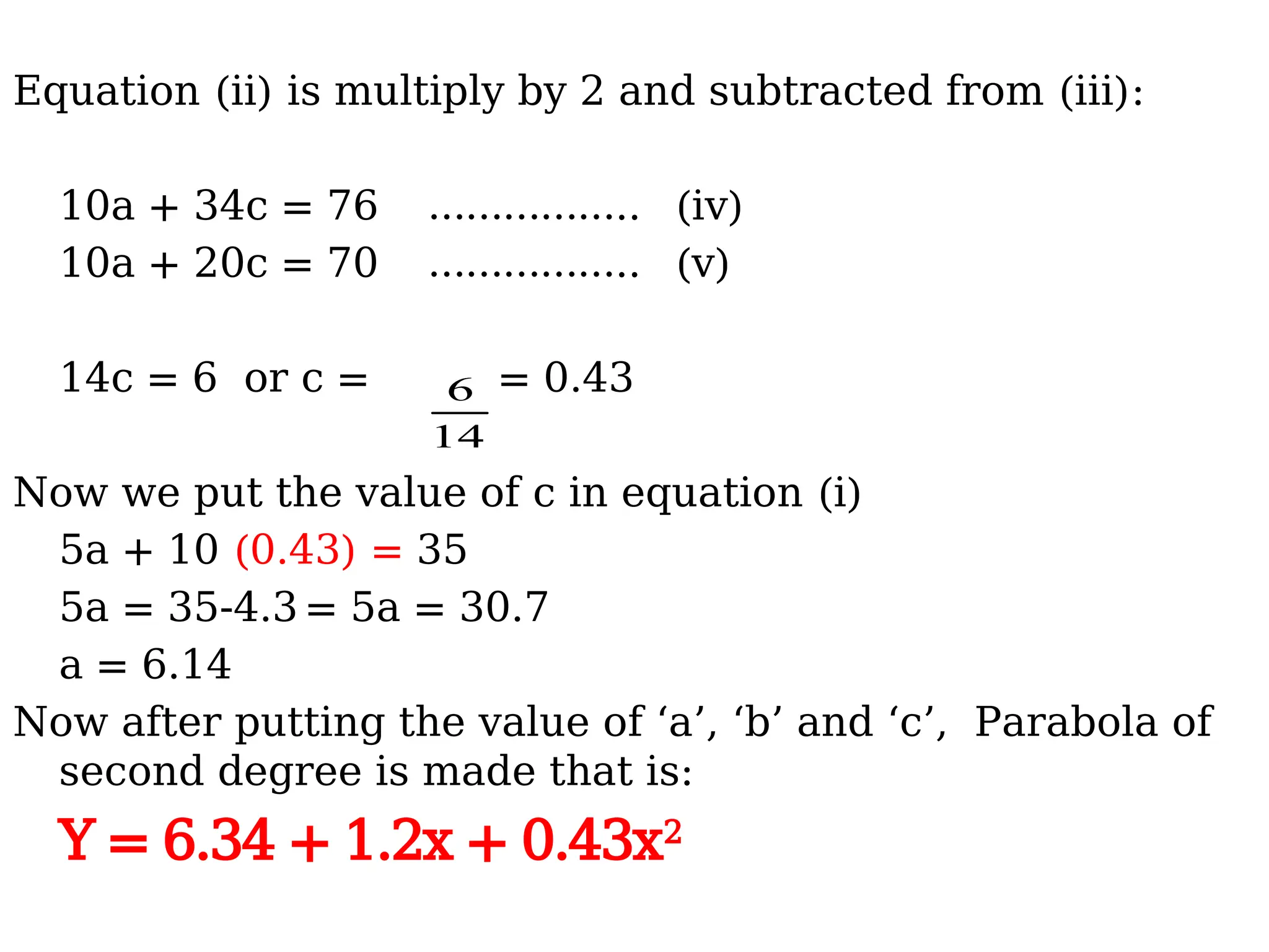 Equation (ii) is multiply by 2 and subtracted from (iii):
10a + 34c = 76 …………….. (iv)
10a + 20c = 70 …………….. (v)
14c = 6 or c = = 0.43
Now we put the value of c in equation (i)
5a + 10 (0.43) = 35
5a = 35-4.3 = 5a = 30.7
a = 6.14
Now after putting the value of ‘a’, ‘b’ and ‘c’, Parabola of
second degree is made that is:
Y = 6.34 + 1.2x + 0.43x2
14
6
 
