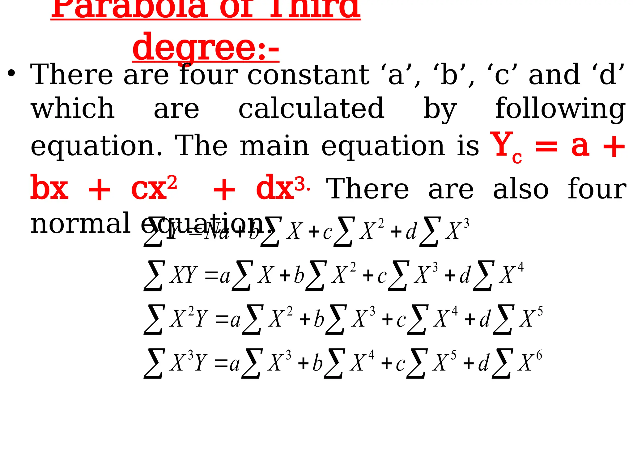 Parabola of Third
degree:-
• There are four constant ‘a’, ‘b’, ‘c’ and ‘d’
which are calculated by following
equation. The main equation is Yc = a +
bx + cx2
+ dx3. There are also four
normal equation.
  


  


   


  
















6
5
4
3
3
5
4
3
2
2
4
3
2
3
2
X
d
X
c
X
b
X
a
Y
X
X
d
X
c
X
b
X
a
Y
X
X
d
X
c
X
b
X
a
XY
X
d
X
c
X
b
Na
Y
 