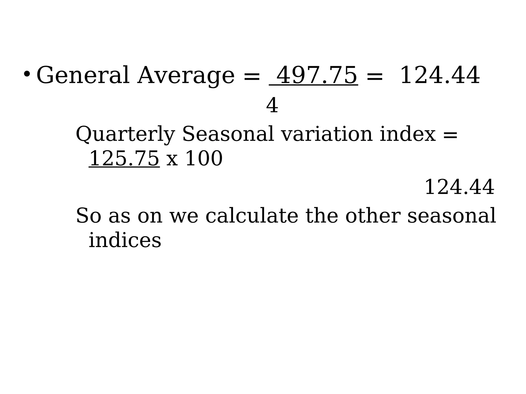• General Average = 497.75 = 124.44
4
Quarterly Seasonal variation index =
125.75 x 100
124.44
So as on we calculate the other seasonal
indices
 