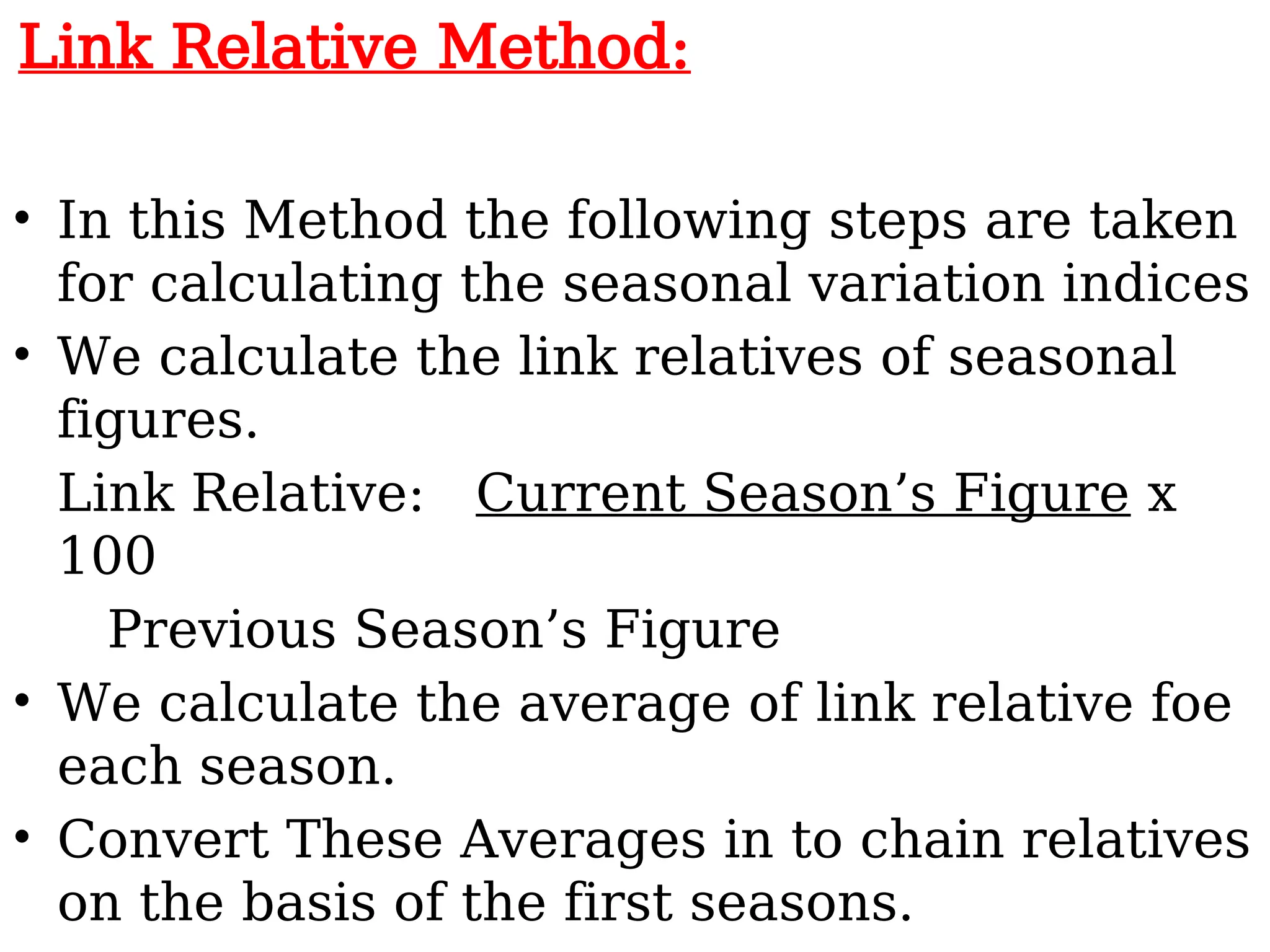 Link Relative Method:
• In this Method the following steps are taken
for calculating the seasonal variation indices
• We calculate the link relatives of seasonal
figures.
Link Relative: Current Season’s Figure x
100
Previous Season’s Figure
• We calculate the average of link relative foe
each season.
• Convert These Averages in to chain relatives
on the basis of the first seasons.
 