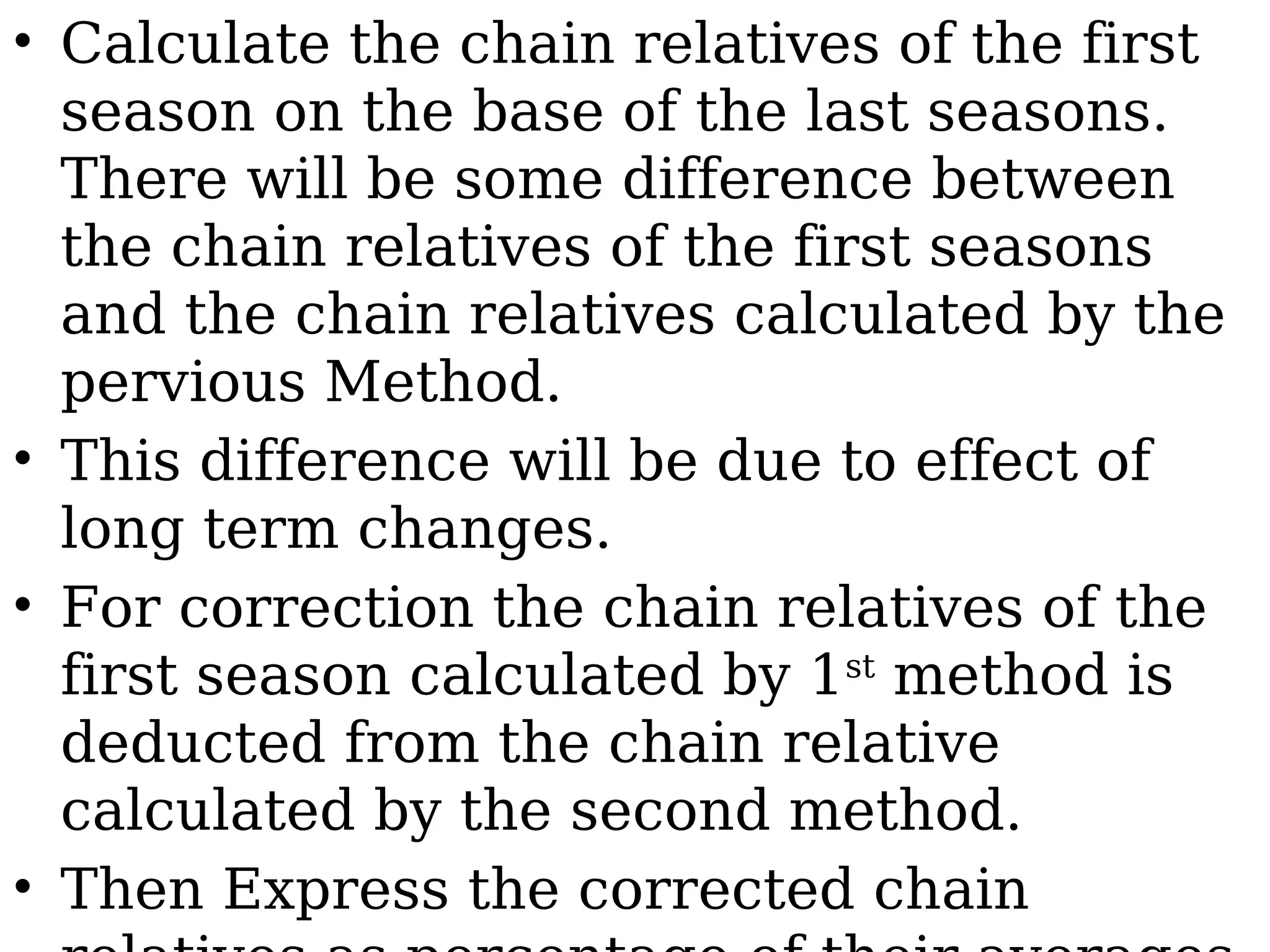 • Calculate the chain relatives of the first
season on the base of the last seasons.
There will be some difference between
the chain relatives of the first seasons
and the chain relatives calculated by the
pervious Method.
• This difference will be due to effect of
long term changes.
• For correction the chain relatives of the
first season calculated by 1st
method is
deducted from the chain relative
calculated by the second method.
• Then Express the corrected chain
 