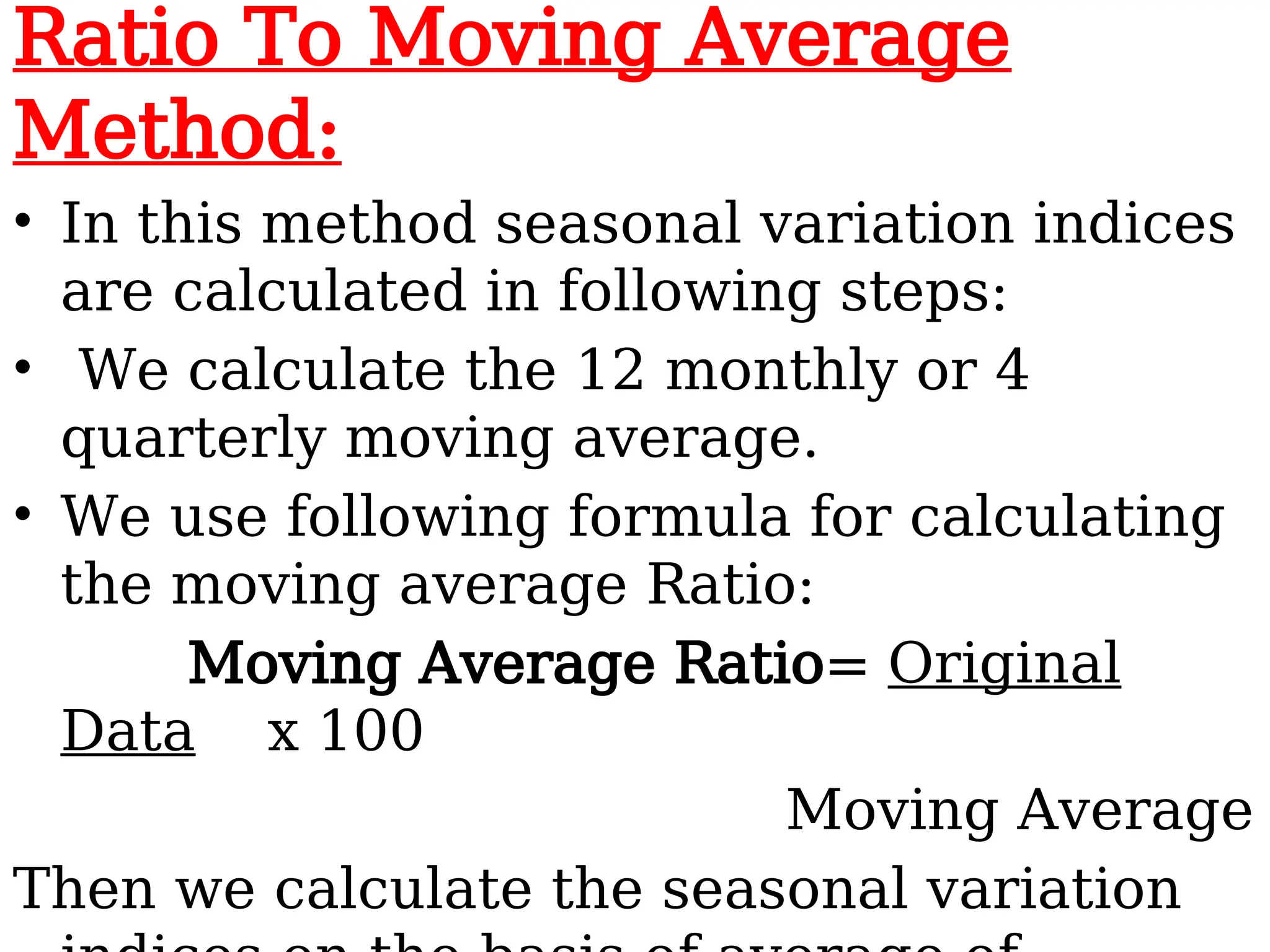 Ratio To Moving Average
Method:
• In this method seasonal variation indices
are calculated in following steps:
• We calculate the 12 monthly or 4
quarterly moving average.
• We use following formula for calculating
the moving average Ratio:
Moving Average Ratio= Original
Data x 100
Moving Average
Then we calculate the seasonal variation
 