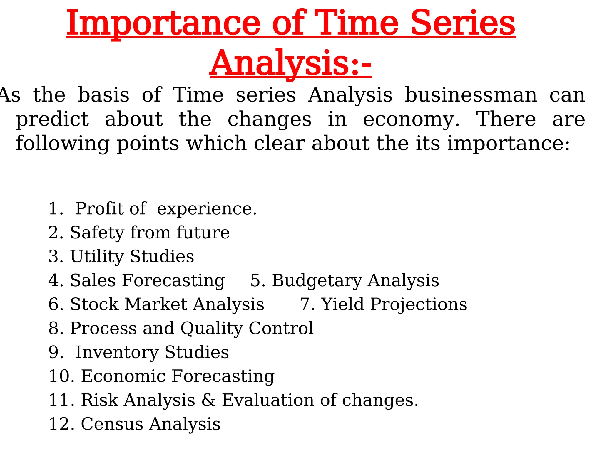 Importance of Time Series
Analysis:-
As the basis of Time series Analysis businessman can
predict about the changes in economy. There are
following points which clear about the its importance:
1. Profit of experience.
2. Safety from future
3. Utility Studies
4. Sales Forecasting 5. Budgetary Analysis
6. Stock Market Analysis 7. Yield Projections
8. Process and Quality Control
9. Inventory Studies
10. Economic Forecasting
11. Risk Analysis & Evaluation of changes.
12. Census Analysis
 
