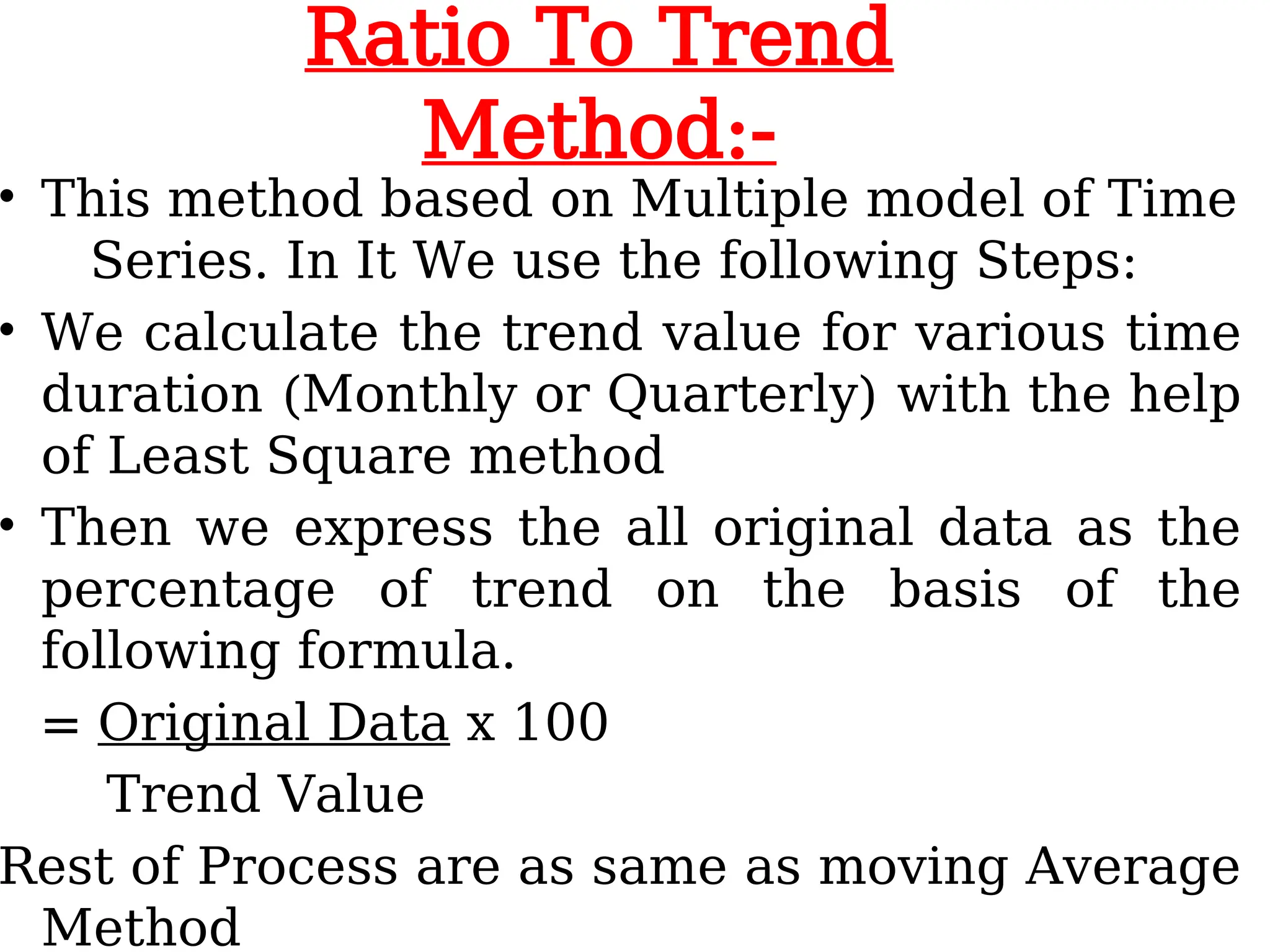 Ratio To Trend
Method:-
• This method based on Multiple model of Time
Series. In It We use the following Steps:
• We calculate the trend value for various time
duration (Monthly or Quarterly) with the help
of Least Square method
• Then we express the all original data as the
percentage of trend on the basis of the
following formula.
= Original Data x 100
Trend Value
Rest of Process are as same as moving Average
Method
 