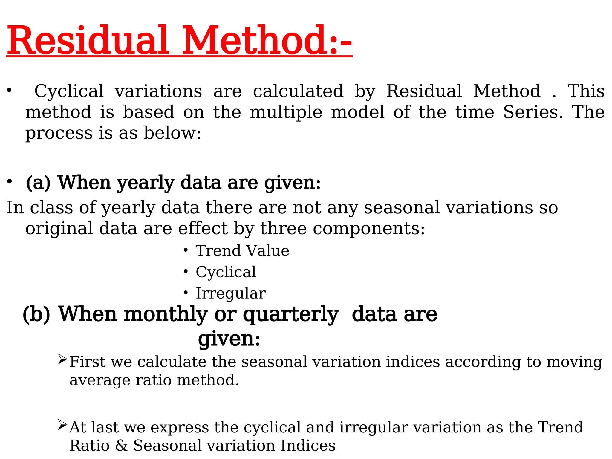 Residual Method:-
• Cyclical variations are calculated by Residual Method . This
method is based on the multiple model of the time Series. The
process is as below:
• (a) When yearly data are given:
In class of yearly data there are not any seasonal variations so
original data are effect by three components:
• Trend Value
• Cyclical
• Irregular
First we calculate the seasonal variation indices according to moving
average ratio method.
At last we express the cyclical and irregular variation as the Trend
Ratio & Seasonal variation Indices
(b) When monthly or quarterly data are
given:
 