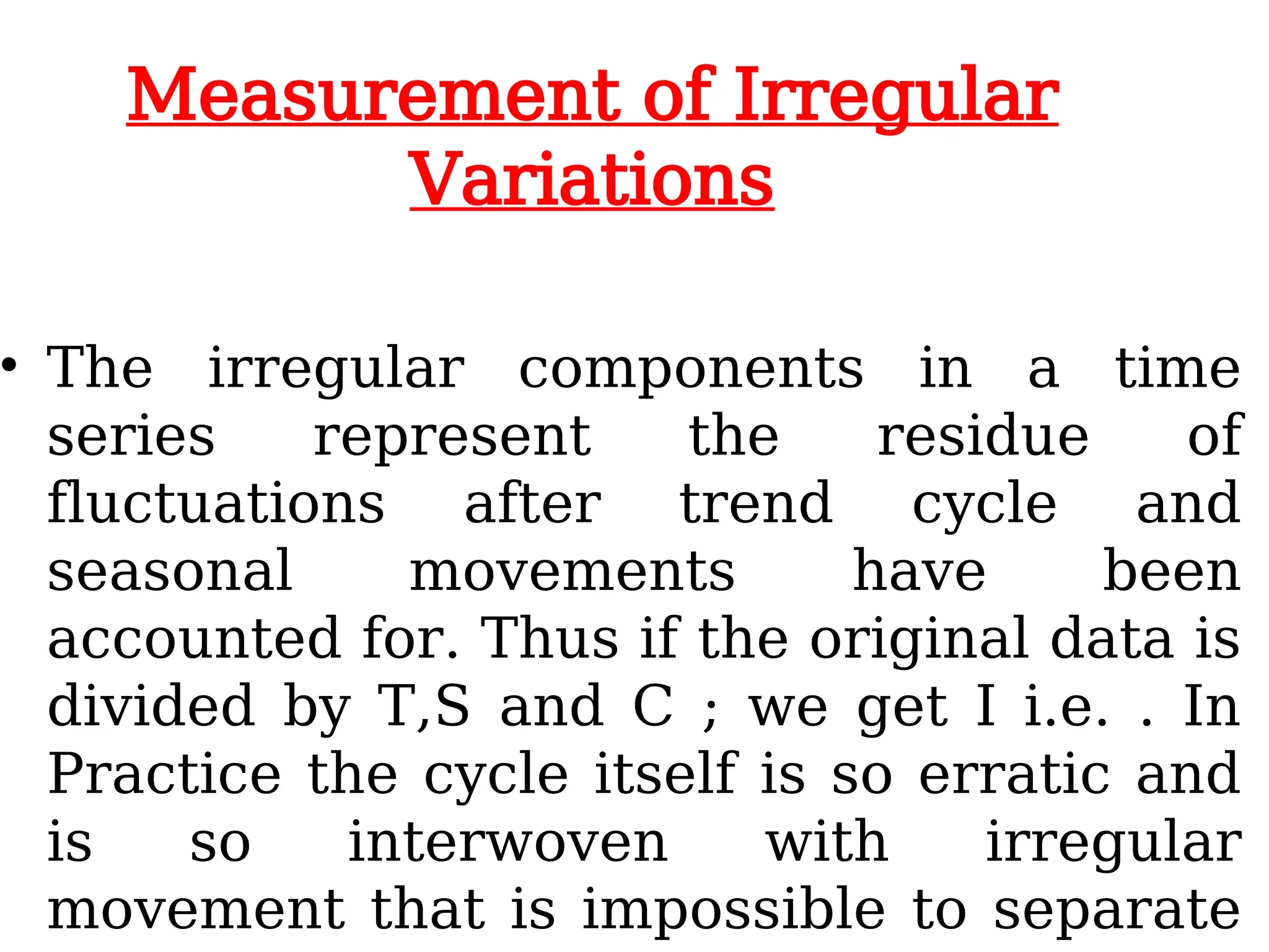 Measurement of Irregular
Variations
• The irregular components in a time
series represent the residue of
fluctuations after trend cycle and
seasonal movements have been
accounted for. Thus if the original data is
divided by T,S and C ; we get I i.e. . In
Practice the cycle itself is so erratic and
is so interwoven with irregular
movement that is impossible to separate
 