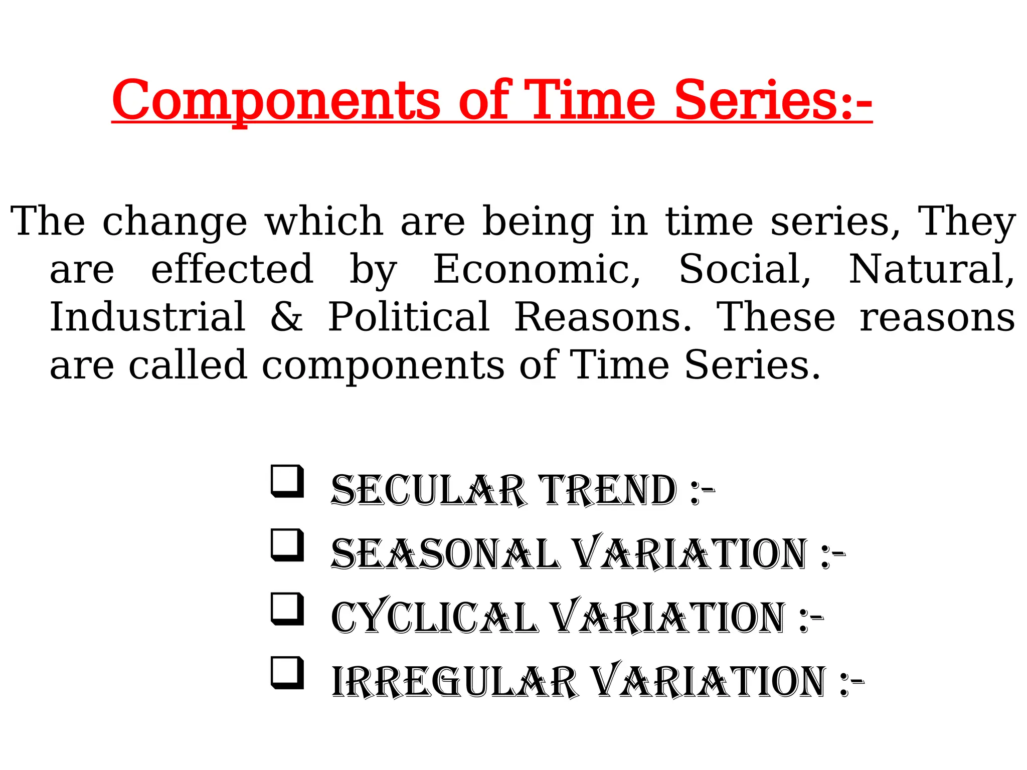Components of Time Series:-
The change which are being in time series, They
are effected by Economic, Social, Natural,
Industrial & Political Reasons. These reasons
are called components of Time Series.
 Secular trend :-
 Seasonal variation :-
 Cyclical variation :-
 Irregular variation :-
 