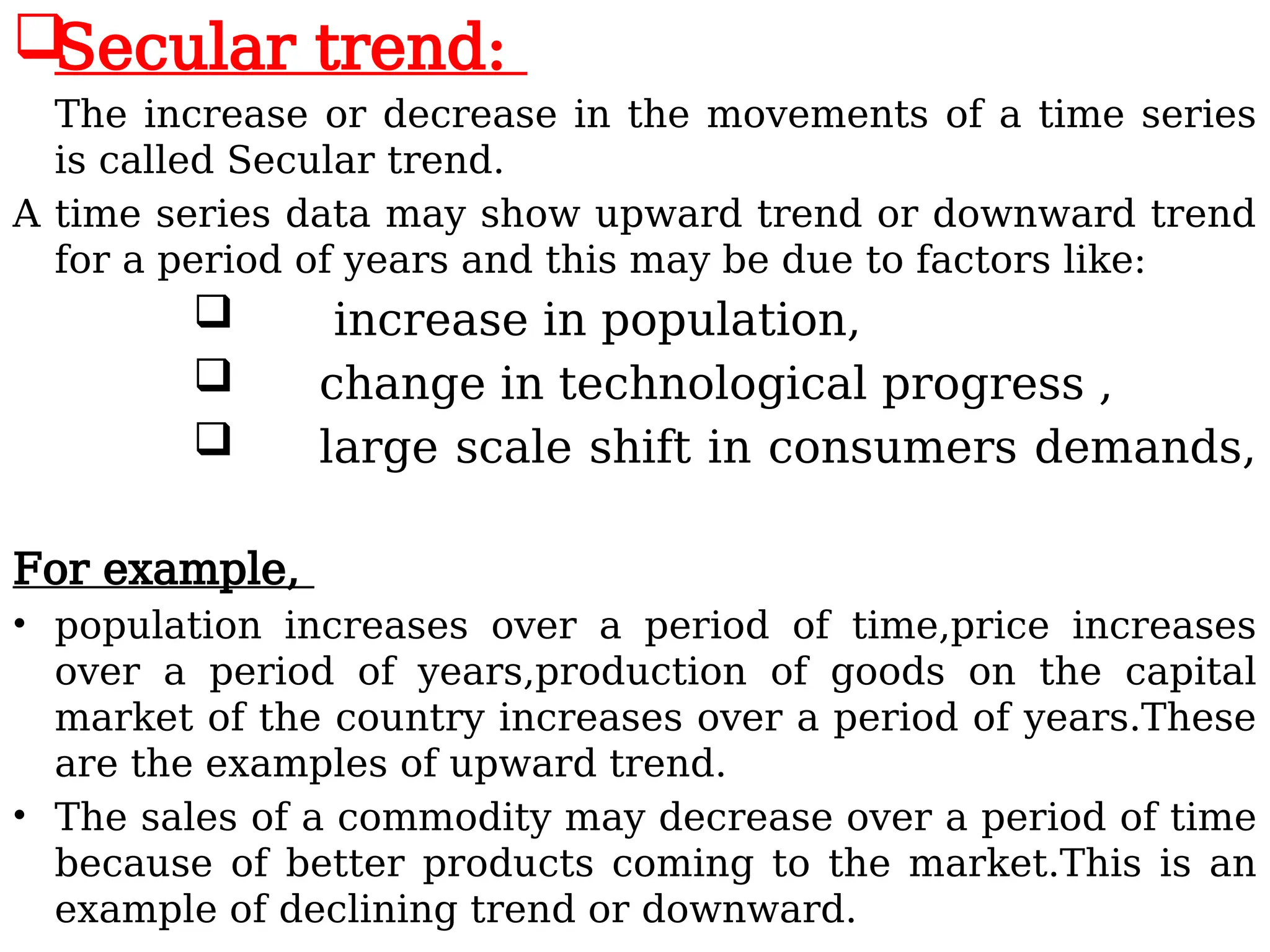 
Secular trend:
The increase or decrease in the movements of a time series
is called Secular trend.
A time series data may show upward trend or downward trend
for a period of years and this may be due to factors like:
 increase in population,
 change in technological progress ,
 large scale shift in consumers demands,
For example,
• population increases over a period of time,price increases
over a period of years,production of goods on the capital
market of the country increases over a period of years.These
are the examples of upward trend.
• The sales of a commodity may decrease over a period of time
because of better products coming to the market.This is an
example of declining trend or downward.
 