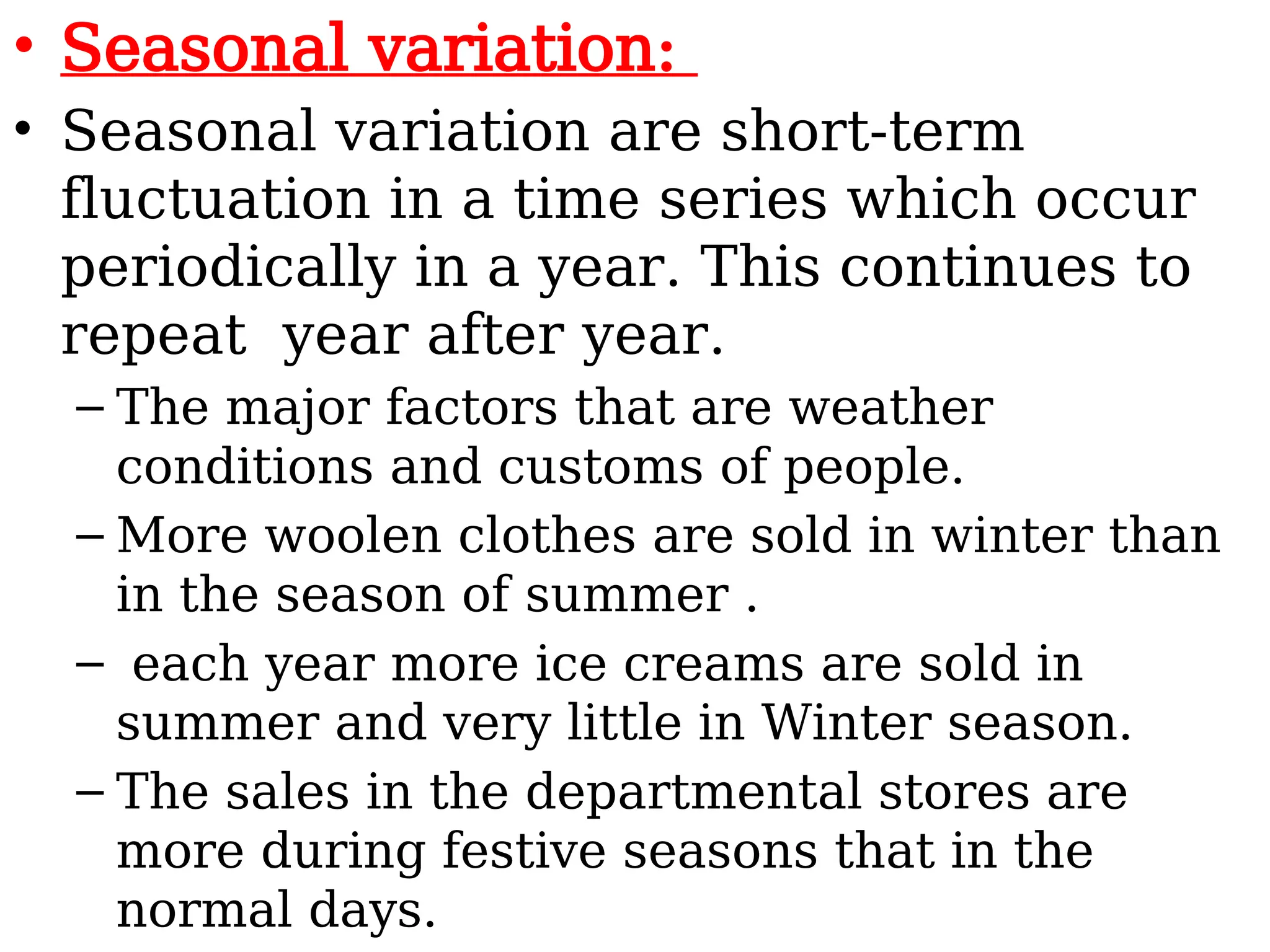 • Seasonal variation:
• Seasonal variation are short-term
fluctuation in a time series which occur
periodically in a year. This continues to
repeat year after year.
– The major factors that are weather
conditions and customs of people.
– More woolen clothes are sold in winter than
in the season of summer .
– each year more ice creams are sold in
summer and very little in Winter season.
– The sales in the departmental stores are
more during festive seasons that in the
normal days.
 