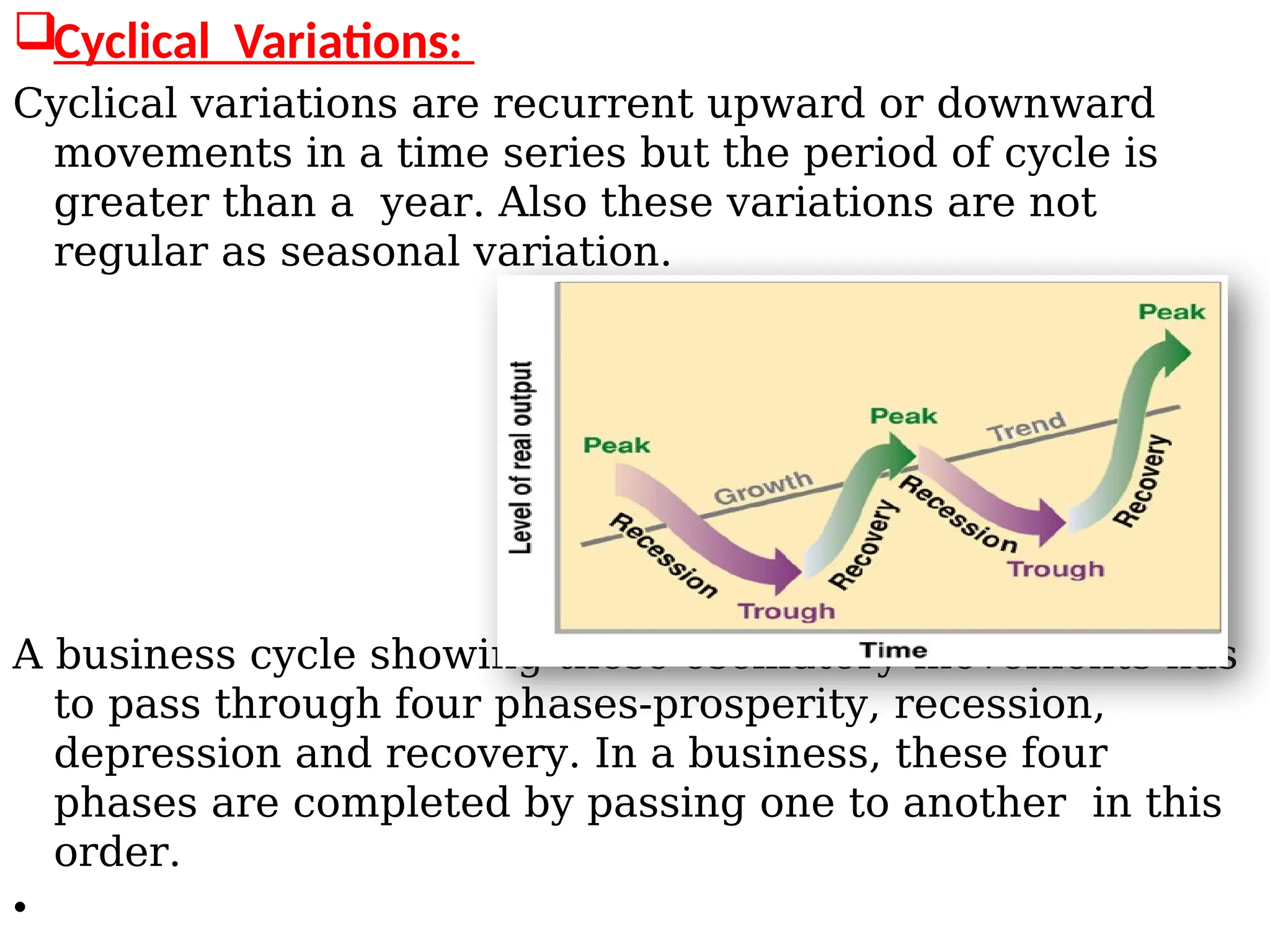 Cyclical Variations:
Cyclical variations are recurrent upward or downward
movements in a time series but the period of cycle is
greater than a year. Also these variations are not
regular as seasonal variation.
A business cycle showing these oscillatory movements has
to pass through four phases-prosperity, recession,
depression and recovery. In a business, these four
phases are completed by passing one to another in this
order.
•
 