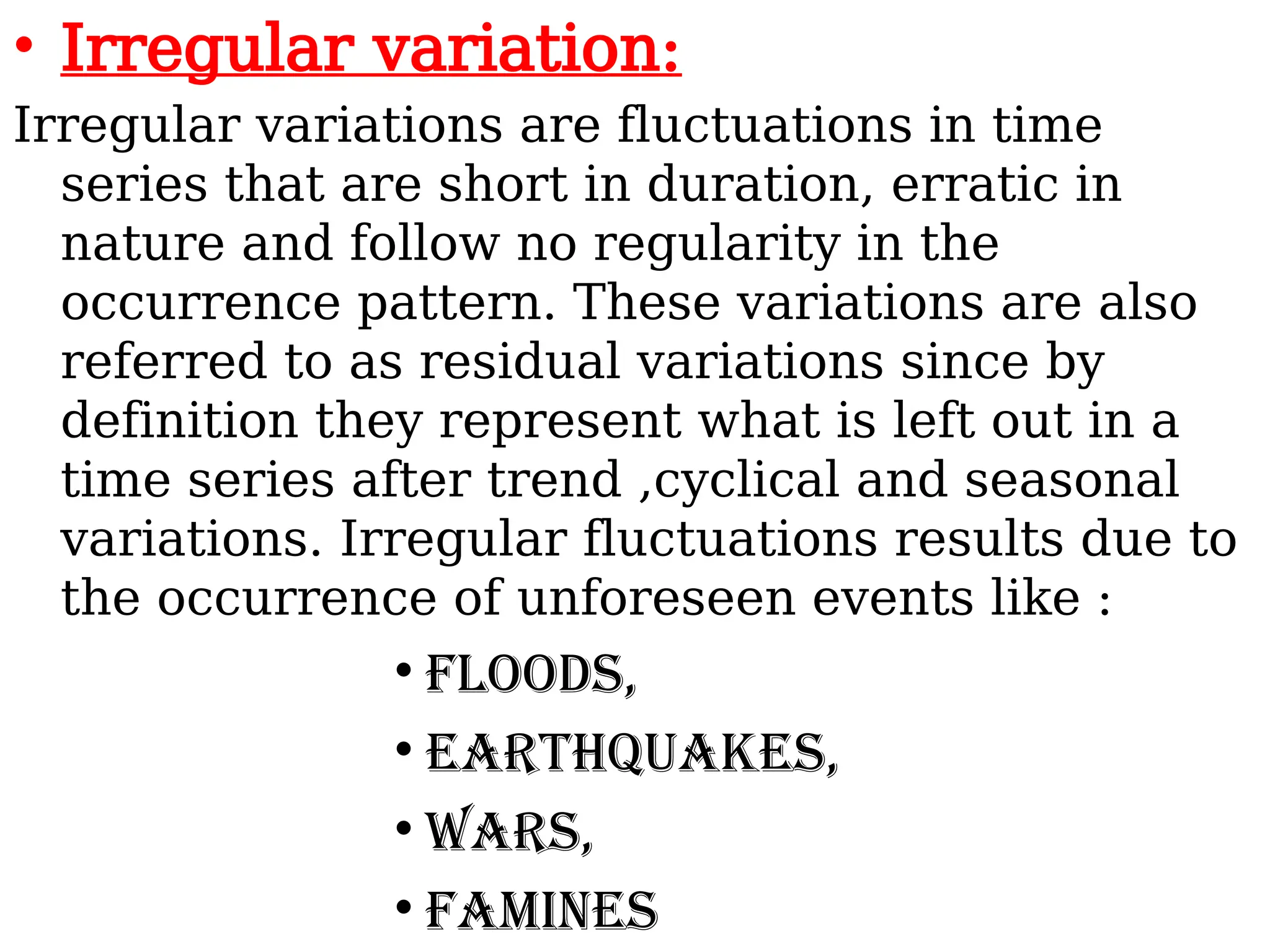 • Irregular variation:
Irregular variations are fluctuations in time
series that are short in duration, erratic in
nature and follow no regularity in the
occurrence pattern. These variations are also
referred to as residual variations since by
definition they represent what is left out in a
time series after trend ,cyclical and seasonal
variations. Irregular fluctuations results due to
the occurrence of unforeseen events like :
• Floods,
• Earthquakes,
• Wars,
• Famines
 