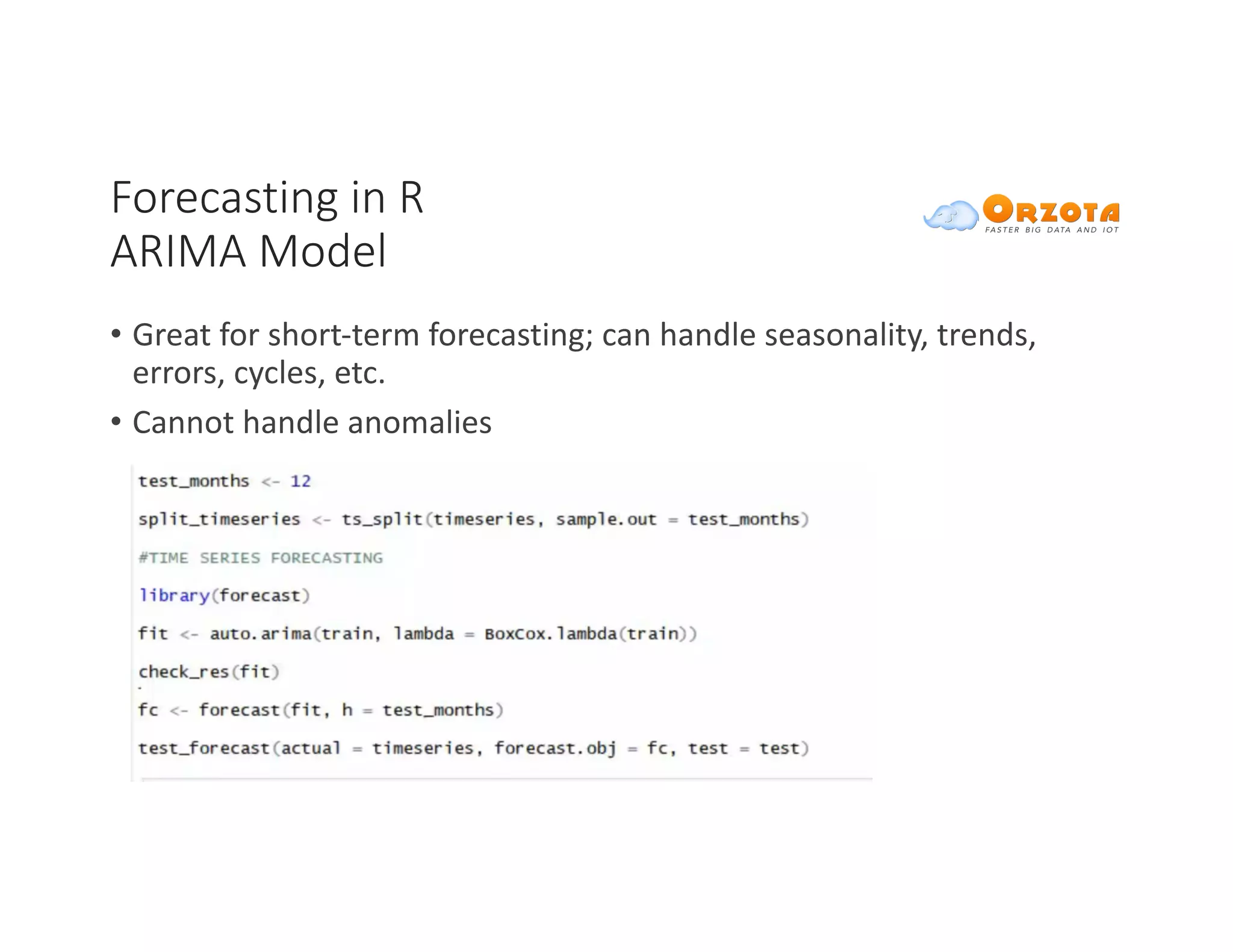 Forecasting	in	R
ARIMA	Model
• Great	for	short-term	forecasting;	can	handle	seasonality,	trends,	
errors,	cycles,	etc.		
• Cannot	handle	anomalies
 