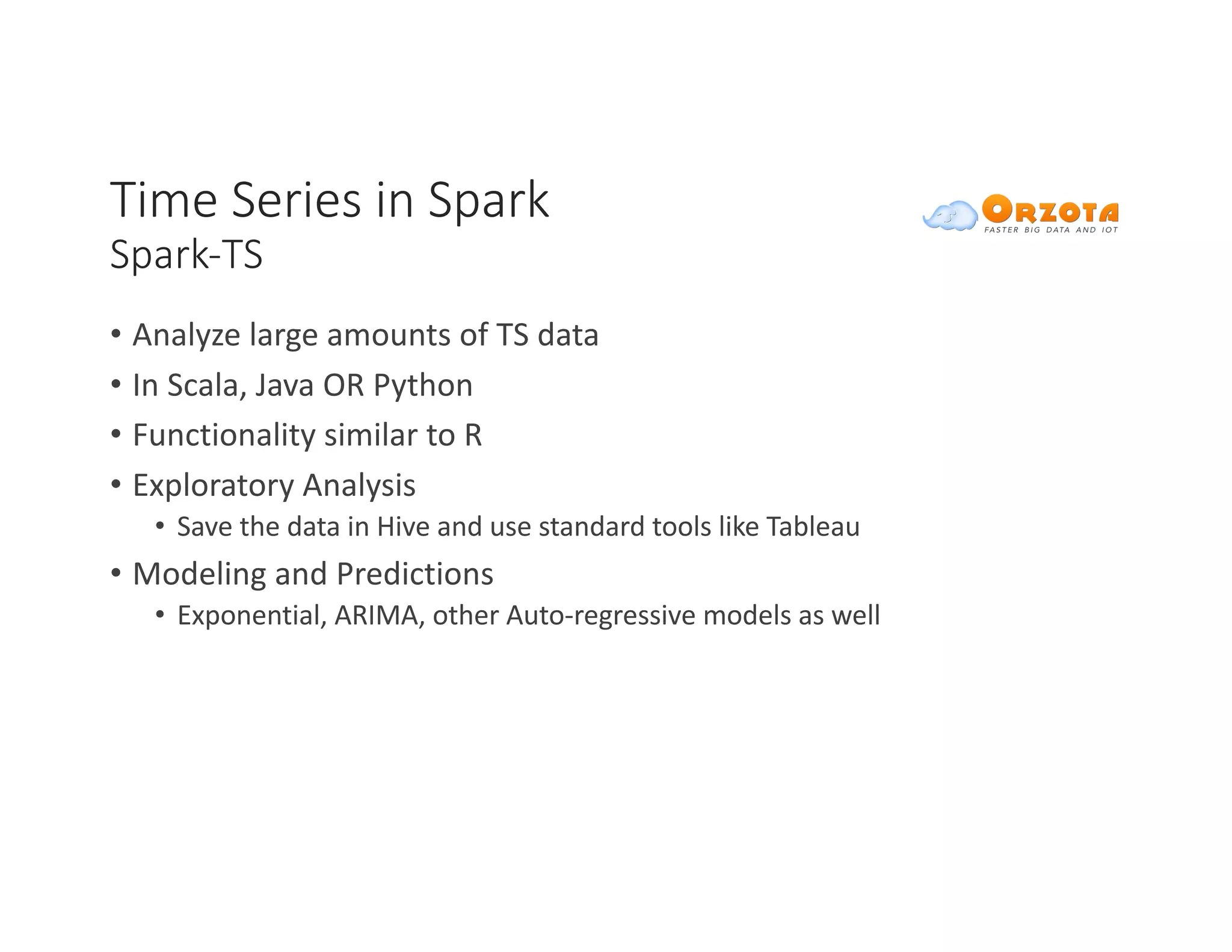 Time	Series	in	Spark
Spark-TS
• Analyze	large	amounts	of	TS	data
• In	Scala,	Java	OR	Python
• Functionality	similar	to	R	
• Exploratory	Analysis	
• Save	the	data	in	Hive	and	use	standard	tools	like	Tableau
• Modeling	and	Predictions
• Exponential,	ARIMA,	other	Auto-regressive	models	as	well
 