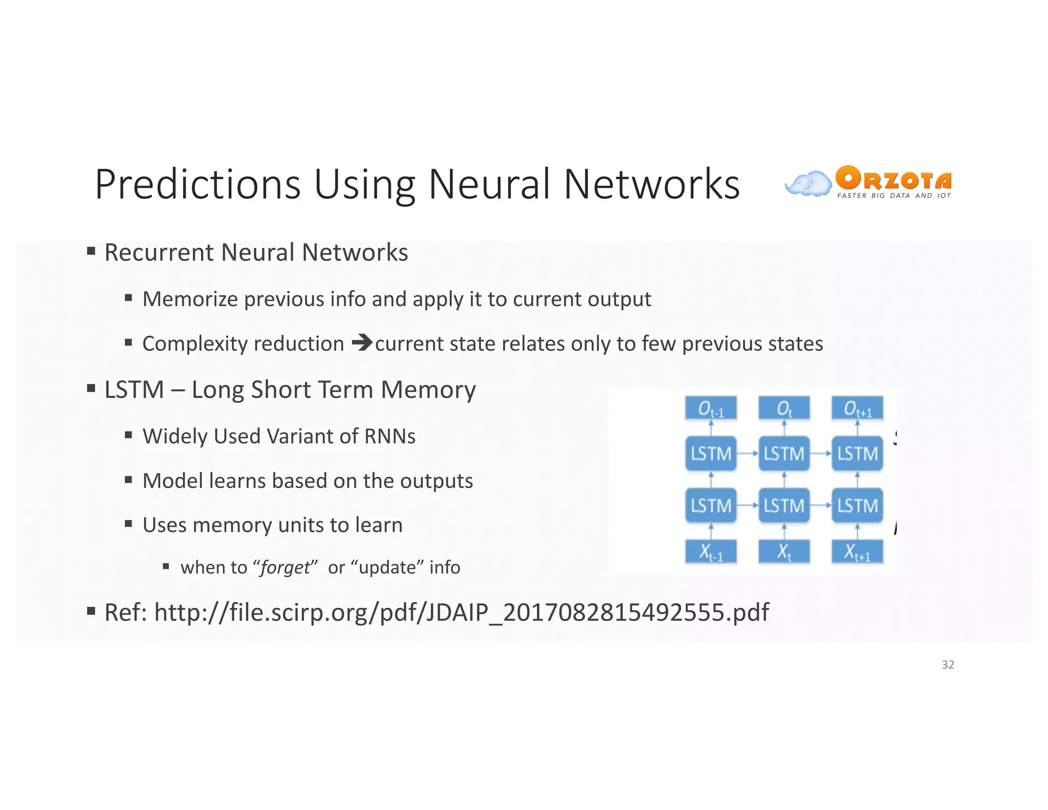 Predictions	Using	Neural	Networks
§ Recurrent	Neural	Networks
§ Memorize	previous	info	and	apply	it	to	current	output
§ Complexity	reduction	ècurrent	state	relates	only	to	few	previous	states
§ LSTM	– Long	Short	Term	Memory
§ Widely	Used	Variant	of	RNNs
§ Model	learns	based	on	the	outputs
§ Uses	memory	units	to	learn	
§ when	to	“forget”		or	“update”	info
§ Ref:	http://file.scirp.org/pdf/JDAIP_2017082815492555.pdf
32
 