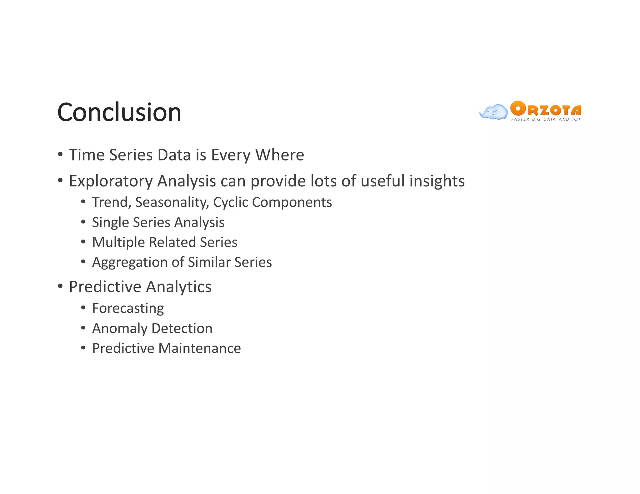 Conclusion
• Time	Series	Data	is	Every	Where
• Exploratory	Analysis	can	provide	lots	of	useful	insights
• Trend,	Seasonality,	Cyclic	Components	
• Single	Series	Analysis
• Multiple	Related	Series	
• Aggregation	of	Similar	Series	
• Predictive	Analytics
• Forecasting
• Anomaly	Detection
• Predictive	Maintenance
 