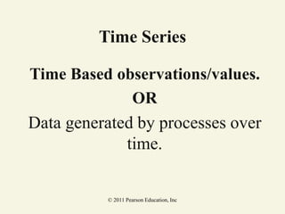 © 2011 Pearson Education, Inc
Time Series
Time Based observations/values.
OR
Data generated by processes over
time.
 
