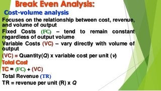 Break Even Analysis:
Cost-volume analysis
Focuses on the relationship between cost, revenue,
and volume of output
Fixed Costs (FC) – tend to remain constant
regardless of output volume
Variable Costs (VC) – vary directly with volume of
output
(VC) = Quantity(Q) x variable cost per unit (v)
Total Cost
TC = (FC) + (VC)
Total Revenue (TR)
TR = revenue per unit (R) x Q
 