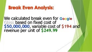 Break Even Analysis:
We calculated break even for Google
Glass based on fixed cost of
$50,000,000, variable cost of $194 and
revenue per unit of $249.99
 