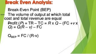 Break Even Analysis:
Break-Even Point (BEP)
— The volume of output at which total
cost and total revenue are equal
—Profit (P) = TR – TC = R x Q – (FC +v x
Q) = Q(R – v) – FC
QBEP = FC / (R-v)
 