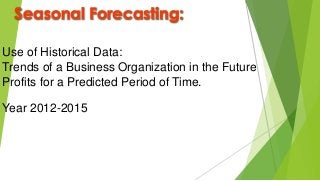 Seasonal Forecasting:
Use of Historical Data:
Trends of a Business Organization in the Future
Profits for a Predicted Period of Time.
Year 2012-2015
 