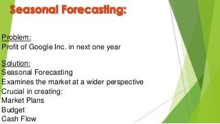 Seasonal Forecasting:
Problem:
Profit of Google Inc. in next one year
Solution:
Seasonal Forecasting
Examines the market at a wider perspective
Crucial in creating:
Market Plans
Budget
Cash Flow
 