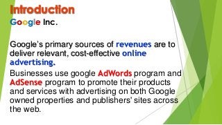 Introduction
Google Inc.
Google’s primary sources of revenues are to
deliver relevant, cost-effective online
advertising.
Businesses use google AdWords program and
AdSense program to promote their products
and services with advertising on both Google
owned properties and publishers' sites across
the web.
 