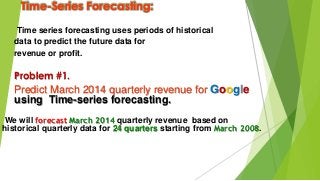 Time-Series Forecasting:
Time series forecasting uses periods of historical
data to predict the future data for
revenue or profit.
Problem #1.
Predict March 2014 quarterly revenue for Google
using Time-series forecasting.
We will forecast March 2014 quarterly revenue based on
historical quarterly data for 24 quarters starting from March 2008.
 