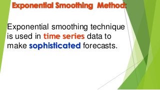 Exponential Smoothing Method:
Exponential smoothing technique
is used in time series data to
make sophisticated forecasts.
 