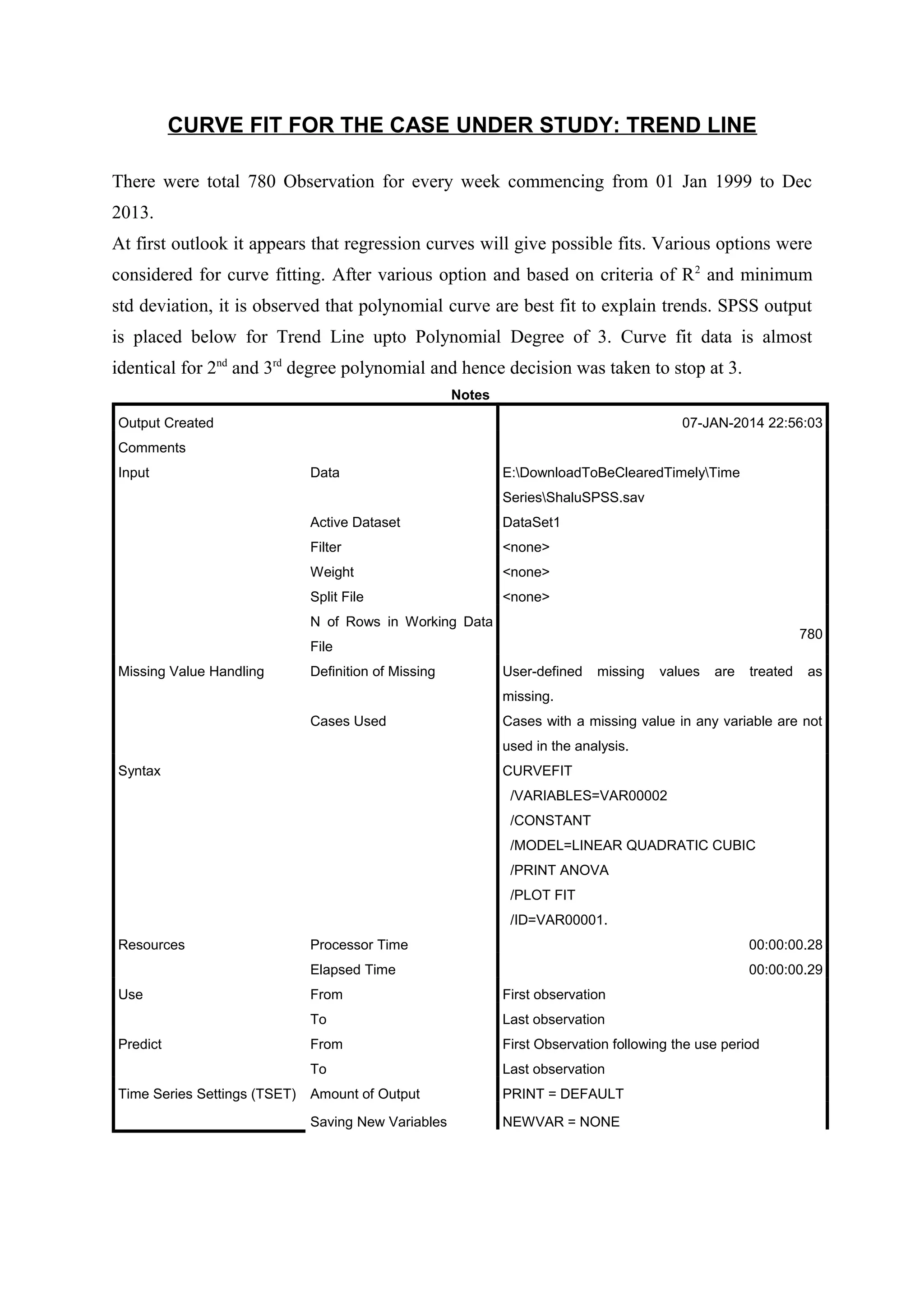 CURVE FIT FOR THE CASE UNDER STUDY: TREND LINE
There were total 780 Observation for every week commencing from 01 Jan 1999 to Dec
2013.
At first outlook it appears that regression curves will give possible fits. Various options were
considered for curve fitting. After various option and based on criteria of R 2 and minimum
std deviation, it is observed that polynomial curve are best fit to explain trends. SPSS output
is placed below for Trend Line upto Polynomial Degree of 3. Curve fit data is almost
identical for 2nd and 3rd degree polynomial and hence decision was taken to stop at 3.
Notes
Output Created

07-JAN-2014 22:56:03

Comments
Input

Data

E:DownloadToBeClearedTimelyTime
SeriesShaluSPSS.sav

Active Dataset

DataSet1

Filter

<none>

Weight

<none>

Split File

<none>

N of Rows in Working Data

780

File
Missing Value Handling

Definition of Missing

User-defined

missing

values

are

treated

as

missing.
Cases Used

Cases with a missing value in any variable are not
used in the analysis.

Syntax

CURVEFIT
/VARIABLES=VAR00002
/CONSTANT
/MODEL=LINEAR QUADRATIC CUBIC
/PRINT ANOVA
/PLOT FIT
/ID=VAR00001.

Resources

00:00:00.28

Elapsed Time
Use

Processor Time

00:00:00.29
Last observation

From

First Observation following the use period

To
Time Series Settings (TSET)

First observation

To
Predict

From

Last observation

Amount of Output

PRINT = DEFAULT

Saving New Variables

NEWVAR = NONE

 