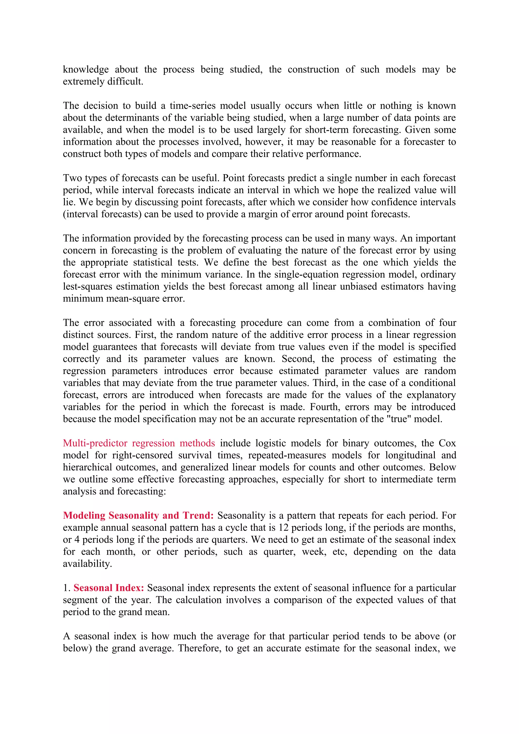 knowledge about the process being studied, the construction of such models may be
extremely difficult.
The decision to build a time-series model usually occurs when little or nothing is known
about the determinants of the variable being studied, when a large number of data points are
available, and when the model is to be used largely for short-term forecasting. Given some
information about the processes involved, however, it may be reasonable for a forecaster to
construct both types of models and compare their relative performance.
Two types of forecasts can be useful. Point forecasts predict a single number in each forecast
period, while interval forecasts indicate an interval in which we hope the realized value will
lie. We begin by discussing point forecasts, after which we consider how confidence intervals
(interval forecasts) can be used to provide a margin of error around point forecasts.
The information provided by the forecasting process can be used in many ways. An important
concern in forecasting is the problem of evaluating the nature of the forecast error by using
the appropriate statistical tests. We define the best forecast as the one which yields the
forecast error with the minimum variance. In the single-equation regression model, ordinary
lest-squares estimation yields the best forecast among all linear unbiased estimators having
minimum mean-square error.
The error associated with a forecasting procedure can come from a combination of four
distinct sources. First, the random nature of the additive error process in a linear regression
model guarantees that forecasts will deviate from true values even if the model is specified
correctly and its parameter values are known. Second, the process of estimating the
regression parameters introduces error because estimated parameter values are random
variables that may deviate from the true parameter values. Third, in the case of a conditional
forecast, errors are introduced when forecasts are made for the values of the explanatory
variables for the period in which the forecast is made. Fourth, errors may be introduced
because the model specification may not be an accurate representation of the "true" model.
Multi-predictor regression methods include logistic models for binary outcomes, the Cox
model for right-censored survival times, repeated-measures models for longitudinal and
hierarchical outcomes, and generalized linear models for counts and other outcomes. Below
we outline some effective forecasting approaches, especially for short to intermediate term
analysis and forecasting:
Modeling Seasonality and Trend: Seasonality is a pattern that repeats for each period. For
example annual seasonal pattern has a cycle that is 12 periods long, if the periods are months,
or 4 periods long if the periods are quarters. We need to get an estimate of the seasonal index
for each month, or other periods, such as quarter, week, etc, depending on the data
availability.
1. Seasonal Index: Seasonal index represents the extent of seasonal influence for a particular
segment of the year. The calculation involves a comparison of the expected values of that
period to the grand mean.
A seasonal index is how much the average for that particular period tends to be above (or
below) the grand average. Therefore, to get an accurate estimate for the seasonal index, we

 
