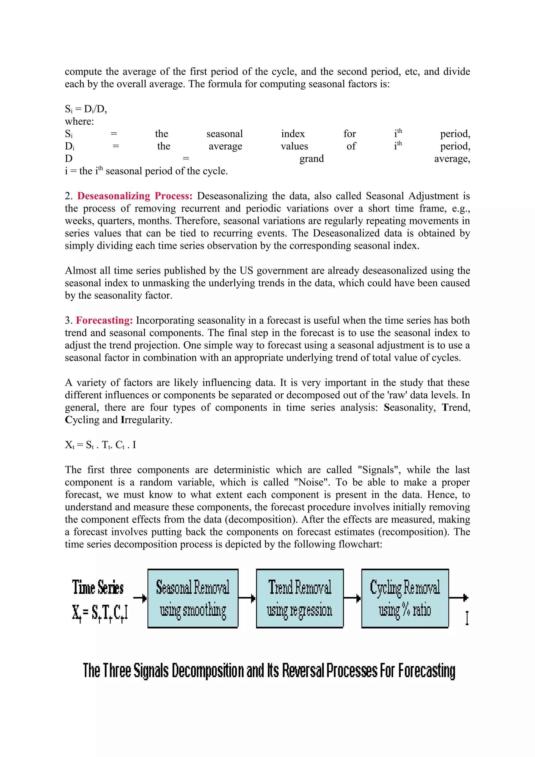 compute the average of the first period of the cycle, and the second period, etc, and divide
each by the overall average. The formula for computing seasonal factors is:
Si = Di/D,
where:
Si
=
the
seasonal
Di
=
the
average
D
=
i = the ith seasonal period of the cycle.

index
values
grand

for
of

ith
ith

period,
period,
average,

2. Deseasonalizing Process: Deseasonalizing the data, also called Seasonal Adjustment is
the process of removing recurrent and periodic variations over a short time frame, e.g.,
weeks, quarters, months. Therefore, seasonal variations are regularly repeating movements in
series values that can be tied to recurring events. The Deseasonalized data is obtained by
simply dividing each time series observation by the corresponding seasonal index.
Almost all time series published by the US government are already deseasonalized using the
seasonal index to unmasking the underlying trends in the data, which could have been caused
by the seasonality factor.
3. Forecasting: Incorporating seasonality in a forecast is useful when the time series has both
trend and seasonal components. The final step in the forecast is to use the seasonal index to
adjust the trend projection. One simple way to forecast using a seasonal adjustment is to use a
seasonal factor in combination with an appropriate underlying trend of total value of cycles.
A variety of factors are likely influencing data. It is very important in the study that these
different influences or components be separated or decomposed out of the 'raw' data levels. In
general, there are four types of components in time series analysis: Seasonality, Trend,
Cycling and Irregularity.
Xt = St . Tt. Ct . I
The first three components are deterministic which are called "Signals", while the last
component is a random variable, which is called "Noise". To be able to make a proper
forecast, we must know to what extent each component is present in the data. Hence, to
understand and measure these components, the forecast procedure involves initially removing
the component effects from the data (decomposition). After the effects are measured, making
a forecast involves putting back the components on forecast estimates (recomposition). The
time series decomposition process is depicted by the following flowchart:

 