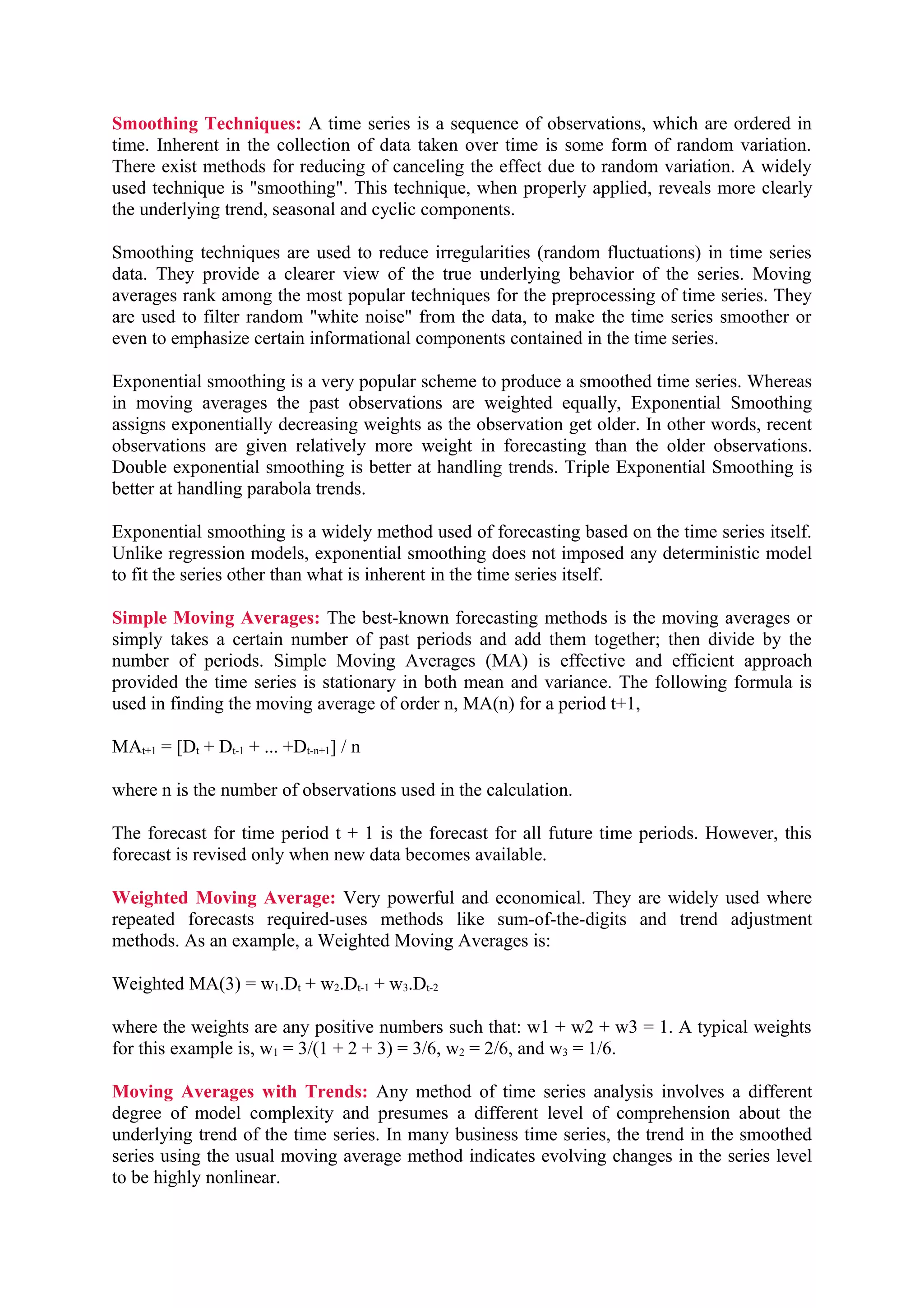 Smoothing Techniques: A time series is a sequence of observations, which are ordered in
time. Inherent in the collection of data taken over time is some form of random variation.
There exist methods for reducing of canceling the effect due to random variation. A widely
used technique is "smoothing". This technique, when properly applied, reveals more clearly
the underlying trend, seasonal and cyclic components.
Smoothing techniques are used to reduce irregularities (random fluctuations) in time series
data. They provide a clearer view of the true underlying behavior of the series. Moving
averages rank among the most popular techniques for the preprocessing of time series. They
are used to filter random "white noise" from the data, to make the time series smoother or
even to emphasize certain informational components contained in the time series.
Exponential smoothing is a very popular scheme to produce a smoothed time series. Whereas
in moving averages the past observations are weighted equally, Exponential Smoothing
assigns exponentially decreasing weights as the observation get older. In other words, recent
observations are given relatively more weight in forecasting than the older observations.
Double exponential smoothing is better at handling trends. Triple Exponential Smoothing is
better at handling parabola trends.
Exponential smoothing is a widely method used of forecasting based on the time series itself.
Unlike regression models, exponential smoothing does not imposed any deterministic model
to fit the series other than what is inherent in the time series itself.
Simple Moving Averages: The best-known forecasting methods is the moving averages or
simply takes a certain number of past periods and add them together; then divide by the
number of periods. Simple Moving Averages (MA) is effective and efficient approach
provided the time series is stationary in both mean and variance. The following formula is
used in finding the moving average of order n, MA(n) for a period t+1,
MAt+1 = [Dt + Dt-1 + ... +Dt-n+1] / n
where n is the number of observations used in the calculation.
The forecast for time period t + 1 is the forecast for all future time periods. However, this
forecast is revised only when new data becomes available.
Weighted Moving Average: Very powerful and economical. They are widely used where
repeated forecasts required-uses methods like sum-of-the-digits and trend adjustment
methods. As an example, a Weighted Moving Averages is:
Weighted MA(3) = w1.Dt + w2.Dt-1 + w3.Dt-2
where the weights are any positive numbers such that: w1 + w2 + w3 = 1. A typical weights
for this example is, w1 = 3/(1 + 2 + 3) = 3/6, w2 = 2/6, and w3 = 1/6.
Moving Averages with Trends: Any method of time series analysis involves a different
degree of model complexity and presumes a different level of comprehension about the
underlying trend of the time series. In many business time series, the trend in the smoothed
series using the usual moving average method indicates evolving changes in the series level
to be highly nonlinear.

 