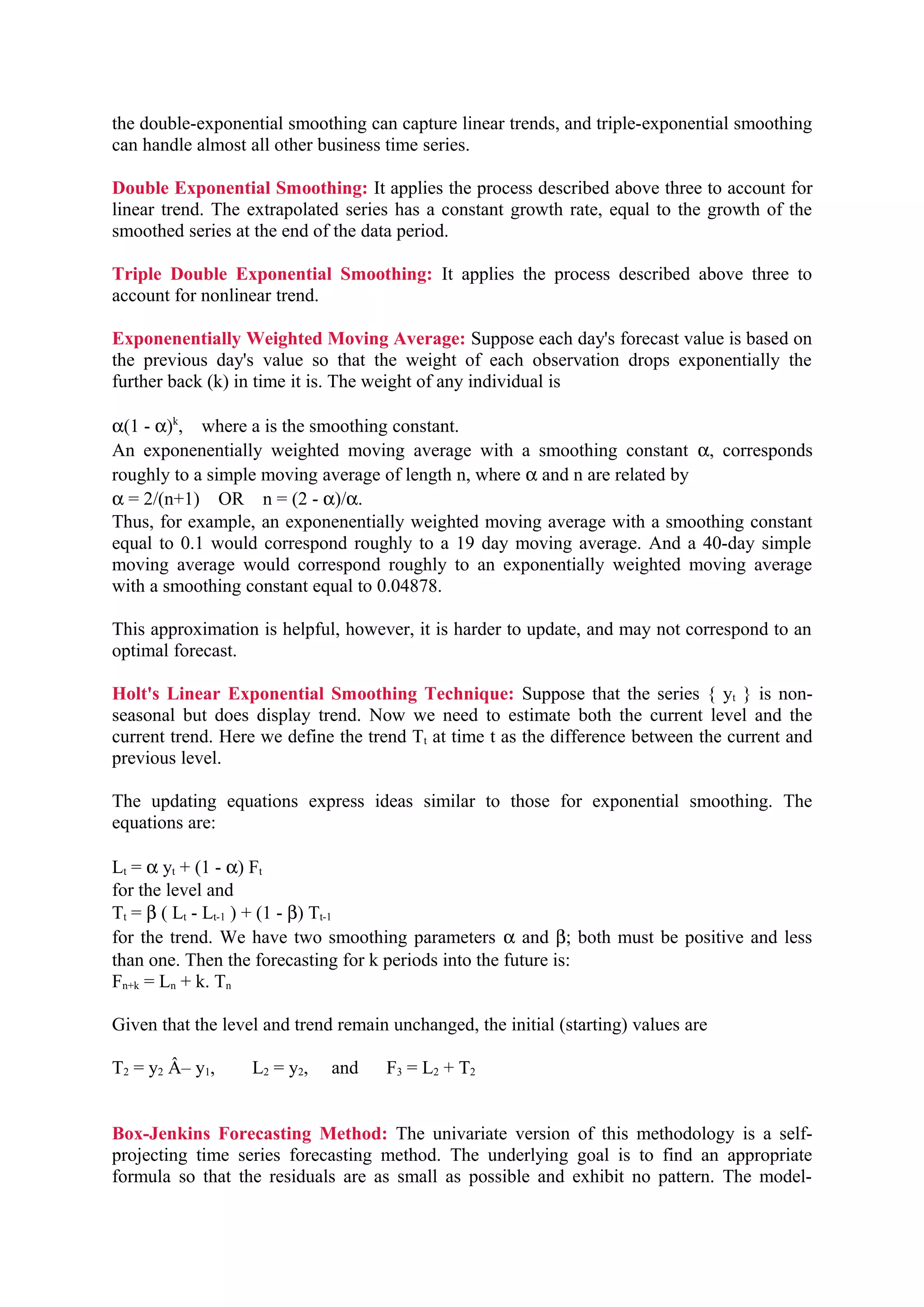 the double-exponential smoothing can capture linear trends, and triple-exponential smoothing
can handle almost all other business time series.
Double Exponential Smoothing: It applies the process described above three to account for
linear trend. The extrapolated series has a constant growth rate, equal to the growth of the
smoothed series at the end of the data period.
Triple Double Exponential Smoothing: It applies the process described above three to
account for nonlinear trend.
Exponenentially Weighted Moving Average: Suppose each day's forecast value is based on
the previous day's value so that the weight of each observation drops exponentially the
further back (k) in time it is. The weight of any individual is
α(1 - α)k, where a is the smoothing constant.
An exponenentially weighted moving average with a smoothing constant α, corresponds
roughly to a simple moving average of length n, where α and n are related by
α = 2/(n+1) OR n = (2 - α)/α.
Thus, for example, an exponenentially weighted moving average with a smoothing constant
equal to 0.1 would correspond roughly to a 19 day moving average. And a 40-day simple
moving average would correspond roughly to an exponentially weighted moving average
with a smoothing constant equal to 0.04878.
This approximation is helpful, however, it is harder to update, and may not correspond to an
optimal forecast.
Holt's Linear Exponential Smoothing Technique: Suppose that the series { yt } is nonseasonal but does display trend. Now we need to estimate both the current level and the
current trend. Here we define the trend Tt at time t as the difference between the current and
previous level.
The updating equations express ideas similar to those for exponential smoothing. The
equations are:
Lt = α yt + (1 - α) Ft
for the level and
Tt = β ( Lt - Lt-1 ) + (1 - β) Tt-1
for the trend. We have two smoothing parameters α and β; both must be positive and less
than one. Then the forecasting for k periods into the future is:
Fn+k = Ln + k. Tn
Given that the level and trend remain unchanged, the initial (starting) values are
T2 = y2 Â– y1,

L2 = y2,

and

F3 = L2 + T2

Box-Jenkins Forecasting Method: The univariate version of this methodology is a selfprojecting time series forecasting method. The underlying goal is to find an appropriate
formula so that the residuals are as small as possible and exhibit no pattern. The model-

 