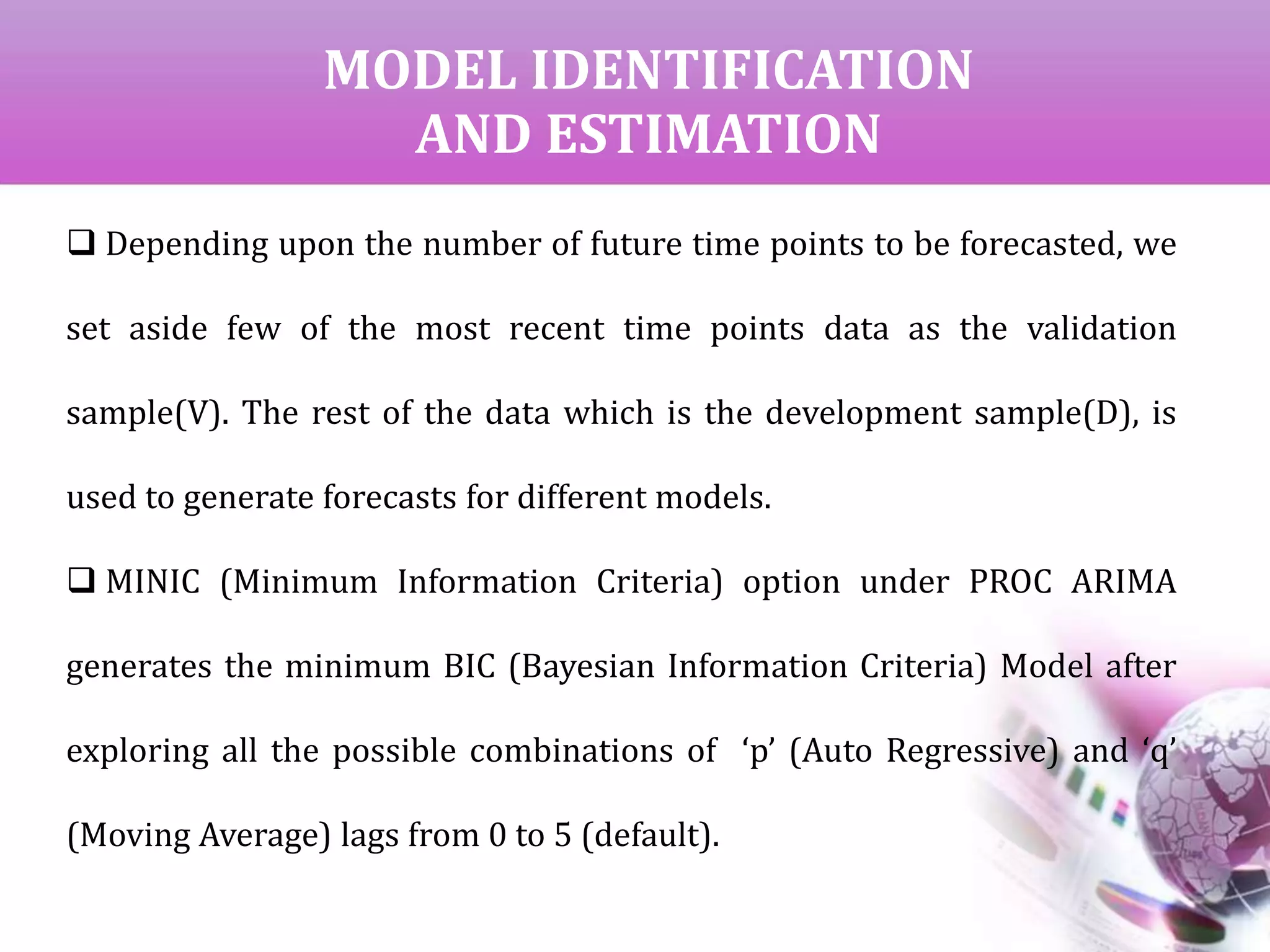 MODEL IDENTIFICATION
AND ESTIMATION
 Depending upon the number of future time points to be forecasted, we
set aside few of the most recent time points data as the validation
sample(V). The rest of the data which is the development sample(D), is
used to generate forecasts for different models.
 MINIC (Minimum Information Criteria) option under PROC ARIMA
generates the minimum BIC (Bayesian Information Criteria) Model after
exploring all the possible combinations of ‘p’ (Auto Regressive) and ‘q’
(Moving Average) lags from 0 to 5 (default).
 