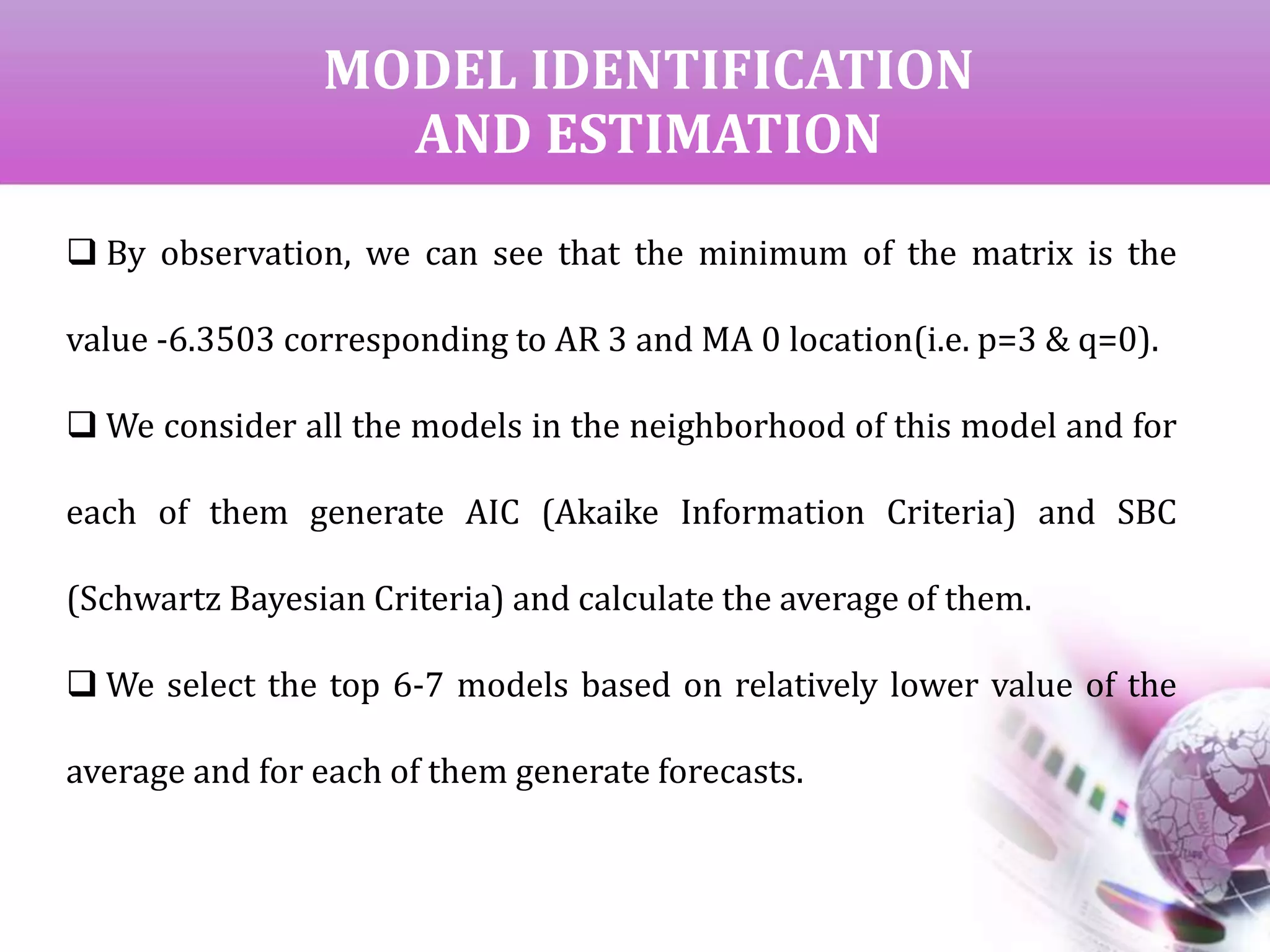 MODEL IDENTIFICATION
AND ESTIMATION
 By observation, we can see that the minimum of the matrix is the
value -6.3503 corresponding to AR 3 and MA 0 location(i.e. p=3 & q=0).
 We consider all the models in the neighborhood of this model and for
each of them generate AIC (Akaike Information Criteria) and SBC
(Schwartz Bayesian Criteria) and calculate the average of them.
 We select the top 6-7 models based on relatively lower value of the
average and for each of them generate forecasts.
 