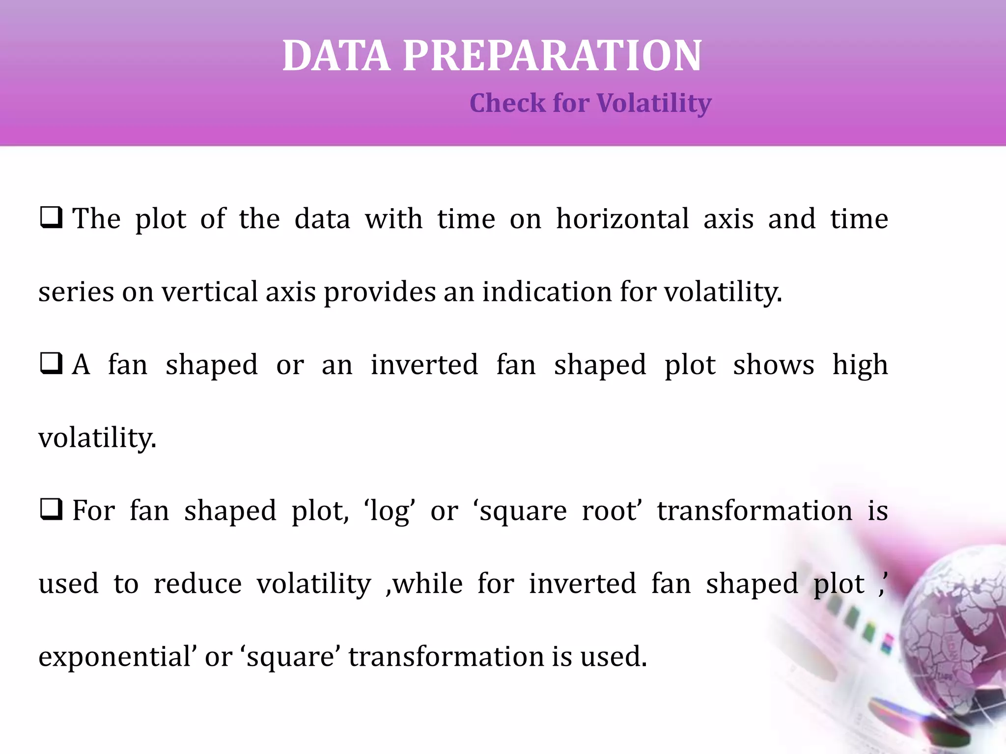 DATA PREPARATION
Check for Volatility
 The plot of the data with time on horizontal axis and time
series on vertical axis provides an indication for volatility.
 A fan shaped or an inverted fan shaped plot shows high
volatility.
 For fan shaped plot, ‘log’ or ‘square root’ transformation is
used to reduce volatility ,while for inverted fan shaped plot ,’
exponential’ or ‘square’ transformation is used.
 