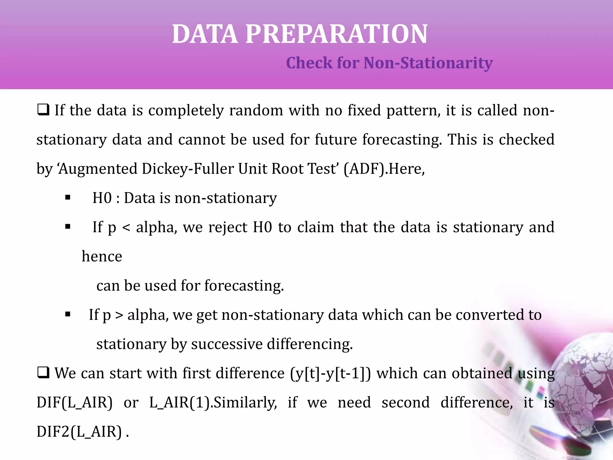 DATA PREPARATION
Check for Non-Stationarity
 If the data is completely random with no fixed pattern, it is called non-
stationary data and cannot be used for future forecasting. This is checked
by ‘Augmented Dickey-Fuller Unit Root Test’ (ADF).Here,
 H0 : Data is non-stationary
 If p < alpha, we reject H0 to claim that the data is stationary and
hence
can be used for forecasting.
 If p > alpha, we get non-stationary data which can be converted to
stationary by successive differencing.
 We can start with first difference (y[t]-y[t-1]) which can obtained using
DIF(L_AIR) or L_AIR(1).Similarly, if we need second difference, it is
DIF2(L_AIR) .
 