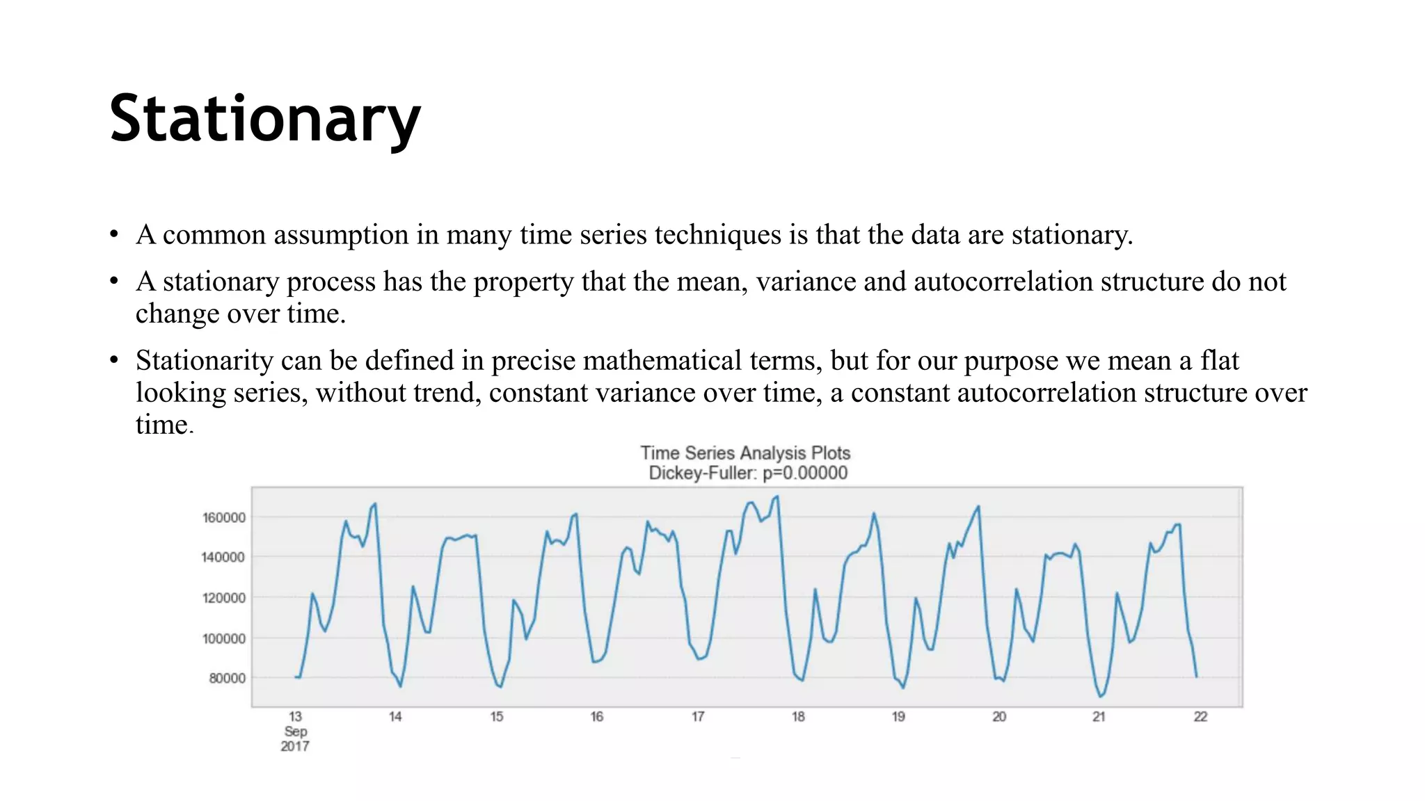 Stationary
• A common assumption in many time series techniques is that the data are stationary.
• A stationary process has the property that the mean, variance and autocorrelation structure do not
change over time.
• Stationarity can be defined in precise mathematical terms, but for our purpose we mean a flat
looking series, without trend, constant variance over time, a constant autocorrelation structure over
time.
 