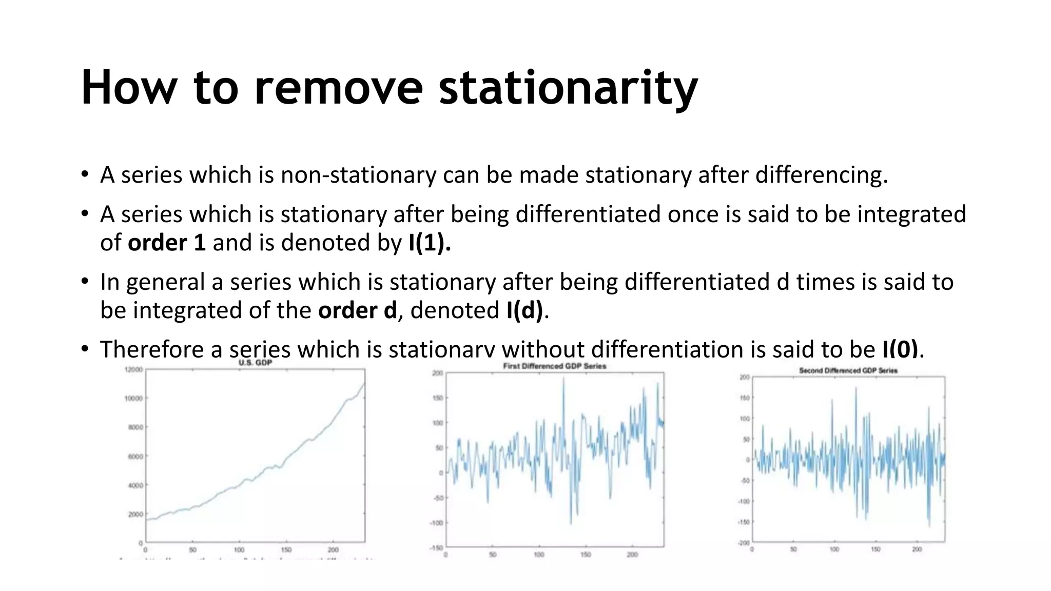 How to remove stationarity
• A series which is non-stationary can be made stationary after differencing.
• A series which is stationary after being differentiated once is said to be integrated
of order 1 and is denoted by I(1).
• In general a series which is stationary after being differentiated d times is said to
be integrated of the order d, denoted I(d).
• Therefore a series which is stationary without differentiation is said to be I(0).
 