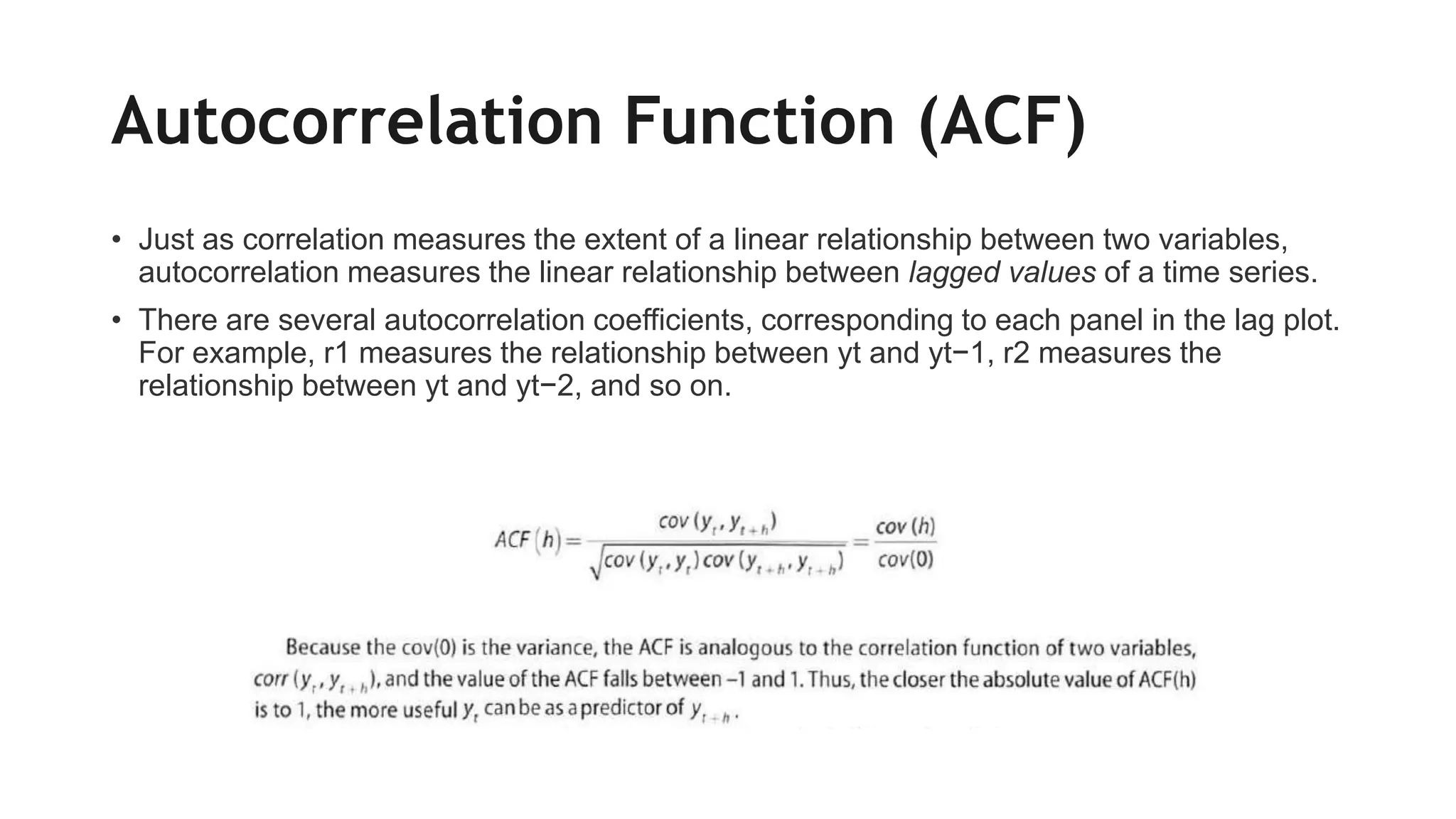 Autocorrelation Function (ACF)
• Just as correlation measures the extent of a linear relationship between two variables,
autocorrelation measures the linear relationship between lagged values of a time series.
• There are several autocorrelation coefficients, corresponding to each panel in the lag plot.
For example, r1 measures the relationship between yt and yt−1, r2 measures the
relationship between yt and yt−2, and so on.
 