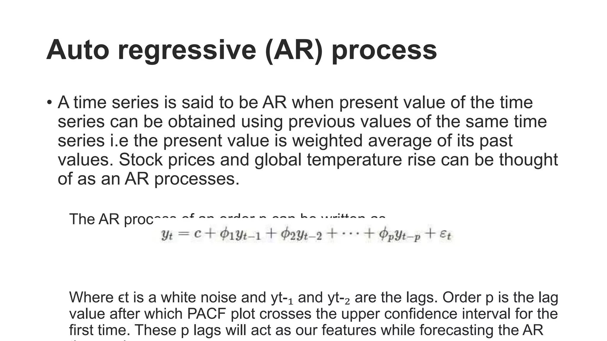 Auto regressive (AR) process
• A time series is said to be AR when present value of the time
series can be obtained using previous values of the same time
series i.e the present value is weighted average of its past
values. Stock prices and global temperature rise can be thought
of as an AR processes.
The AR process of an order p can be written as,
Where ϵt is a white noise and yt-₁ and yt-₂ are the lags. Order p is the lag
value after which PACF plot crosses the upper confidence interval for the
first time. These p lags will act as our features while forecasting the AR
 