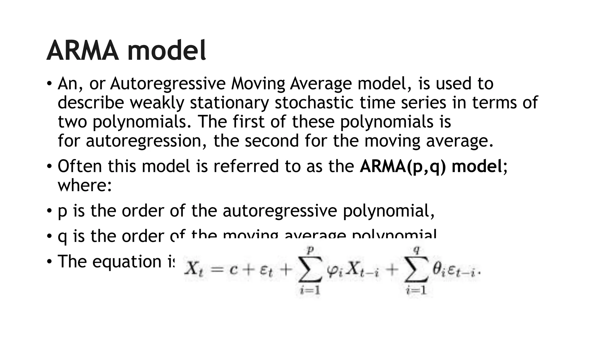 ARMA model
• An, or Autoregressive Moving Average model, is used to
describe weakly stationary stochastic time series in terms of
two polynomials. The first of these polynomials is
for autoregression, the second for the moving average.
• Often this model is referred to as the ARMA(p,q) model;
where:
• p is the order of the autoregressive polynomial,
• q is the order of the moving average polynomial.
• The equation is given by:
 