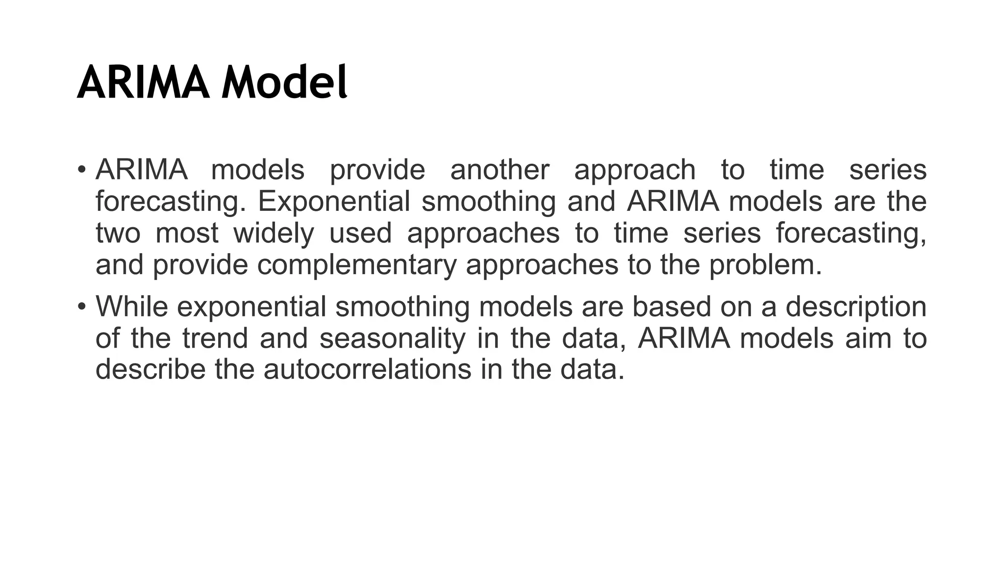 ARIMA Model
• ARIMA models provide another approach to time series
forecasting. Exponential smoothing and ARIMA models are the
two most widely used approaches to time series forecasting,
and provide complementary approaches to the problem.
• While exponential smoothing models are based on a description
of the trend and seasonality in the data, ARIMA models aim to
describe the autocorrelations in the data.
 