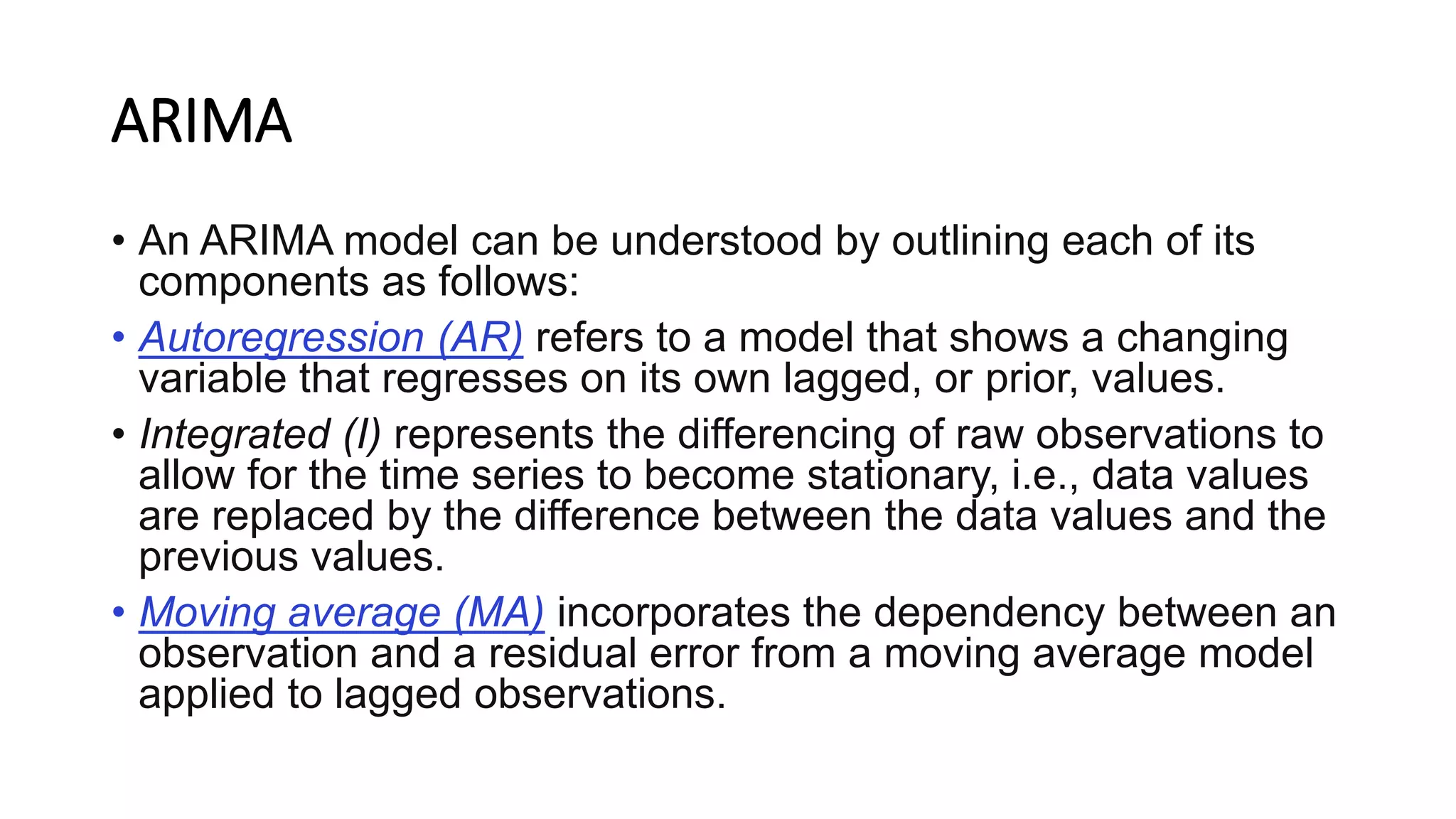 ARIMA
• An ARIMA model can be understood by outlining each of its
components as follows:
• Autoregression (AR) refers to a model that shows a changing
variable that regresses on its own lagged, or prior, values.
• Integrated (I) represents the differencing of raw observations to
allow for the time series to become stationary, i.e., data values
are replaced by the difference between the data values and the
previous values.
• Moving average (MA) incorporates the dependency between an
observation and a residual error from a moving average model
applied to lagged observations.
 