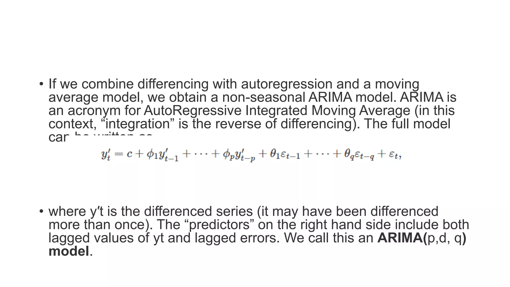 • If we combine differencing with autoregression and a moving
average model, we obtain a non-seasonal ARIMA model. ARIMA is
an acronym for AutoRegressive Integrated Moving Average (in this
context, “integration” is the reverse of differencing). The full model
can be written as
• where y′t is the differenced series (it may have been differenced
more than once). The “predictors” on the right hand side include both
lagged values of yt and lagged errors. We call this an ARIMA(p,d, q)
model.
 