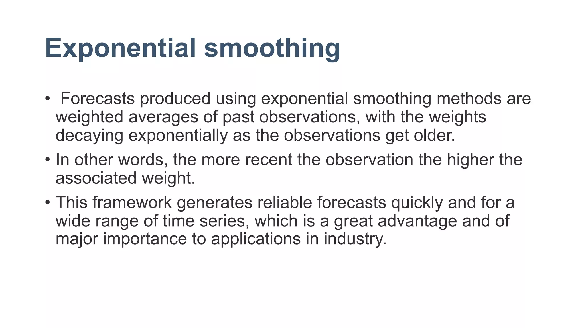 Exponential smoothing
• Forecasts produced using exponential smoothing methods are
weighted averages of past observations, with the weights
decaying exponentially as the observations get older.
• In other words, the more recent the observation the higher the
associated weight.
• This framework generates reliable forecasts quickly and for a
wide range of time series, which is a great advantage and of
major importance to applications in industry.
 